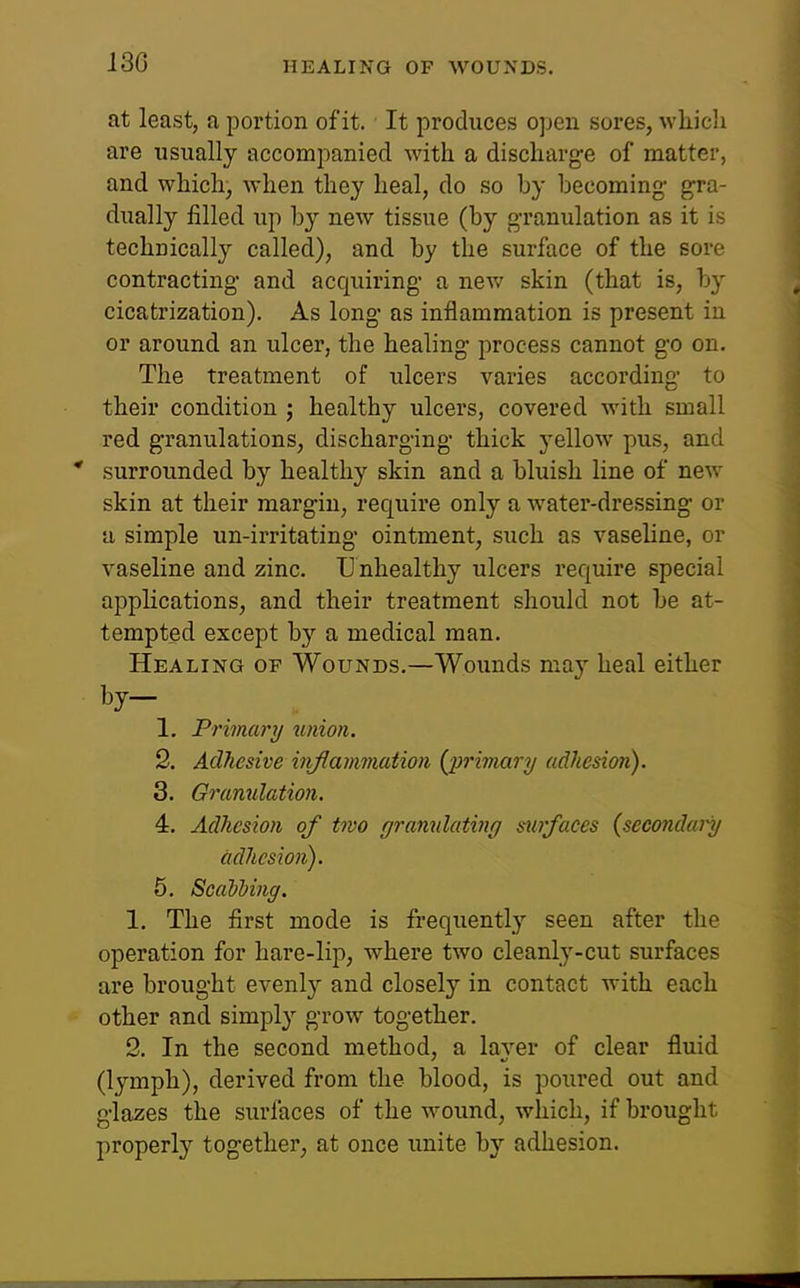 130 at least, a portion of it. It produces open sores, which are usually accompanied with a discharge of matter, and which, when they heal, do so by becoming- gra- dually filled up by new tissue (by g-ranulation as it is technically called), and by the surface of the sore contracting and acquiring a new skin (that is, by cicatrization). As long as inflammation is present in or around an ulcer, the healing process cannot go on. The treatment of ulcers varies according to their condition ; healthy ulcers, covered with small red granulations, discharging thick yellow pus, and * surrounded by healthy skin and a bluish line of new skin at their margin, require only a water-dressing or a simple un-irritating ointment, such as vasehne, or vaseline and zinc. TJ nhealthy ulcers require special applications, and their treatment should not be at- tempted except by a medical man. Healing of Wounds.—Wounds may heal either by- 1. Primary union. 2. Adhesive inflammation {primary adhesion). 3. Gramilation. 4. Adhesion of two grannlating swfaces {secondary adhesion). 5. Scalhing. 1. The first mode is fi-equently seen after the operation for hare-lip, where two cleanly-cut surfaces are brought evenly and closely in contact with each other and simply grow together. 2. In the second method, a laver of clear fluid (lymph), derived from the blood, is poured out and glazes the surfaces of the wound, which, if brought properly together, at once unite by adhesion.