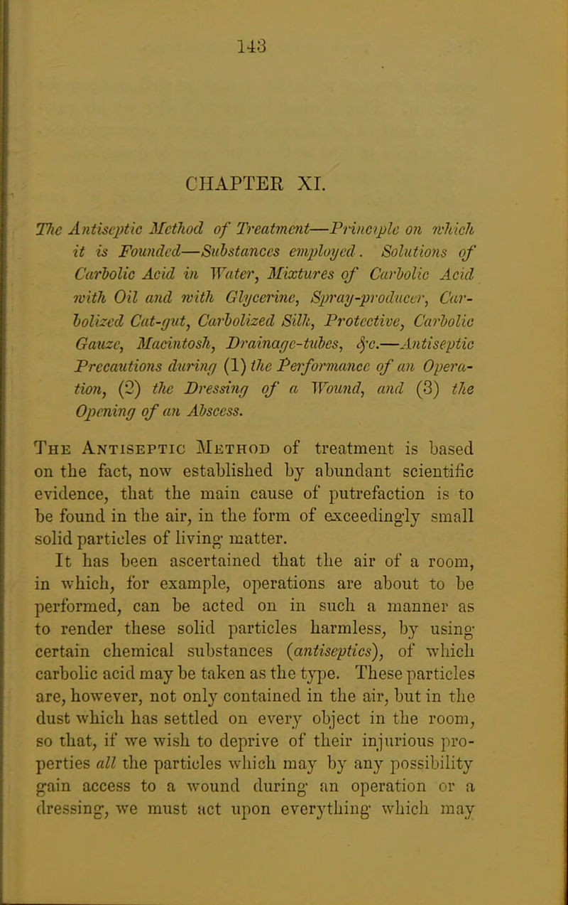 CHAPTER XL Tlie Antisq)tic Mctliod of Treatment—Principle on mldch it is Founded—Substances employed. Solutions of Carbolic Acid in Water, Mixtures of Carbolic Acid with Oil and with Glycerine, Spray-producer, Car- holized Cat-gut, Carholized Silk, Protective, Carbolic Gauze, Macintosh, Brainage-txd)es, S^'c.—Antiseptic Precautions dtiring (1) the Pe)formance of an Opera- tion, (2) the Dressing of a Wound, and (3) the Opening of a7i Abscess. The Antiseptic Method of treatment is based on the fact, now established by abundant scientific evidence, that the main cause of putrefaction is to be found in the air, in the form of exceedingly small solid particles of living matter. It has been ascertained that the air of a room, in Avhich, for example, operations are about to be performed, can be acted on in such a manner as to render these solid particles harmless, by using certain chemical substances (antiseptics), of which carbolic acid may be taken as the type. These particles are, however, not only contained in the air, but in the dust which has settled on every object in the room, so that, if we wish to deprive of their injurious pro- perties all the particles which may by any possibility gain access to a wound during an operation or a dressing, we must act upon everything which may