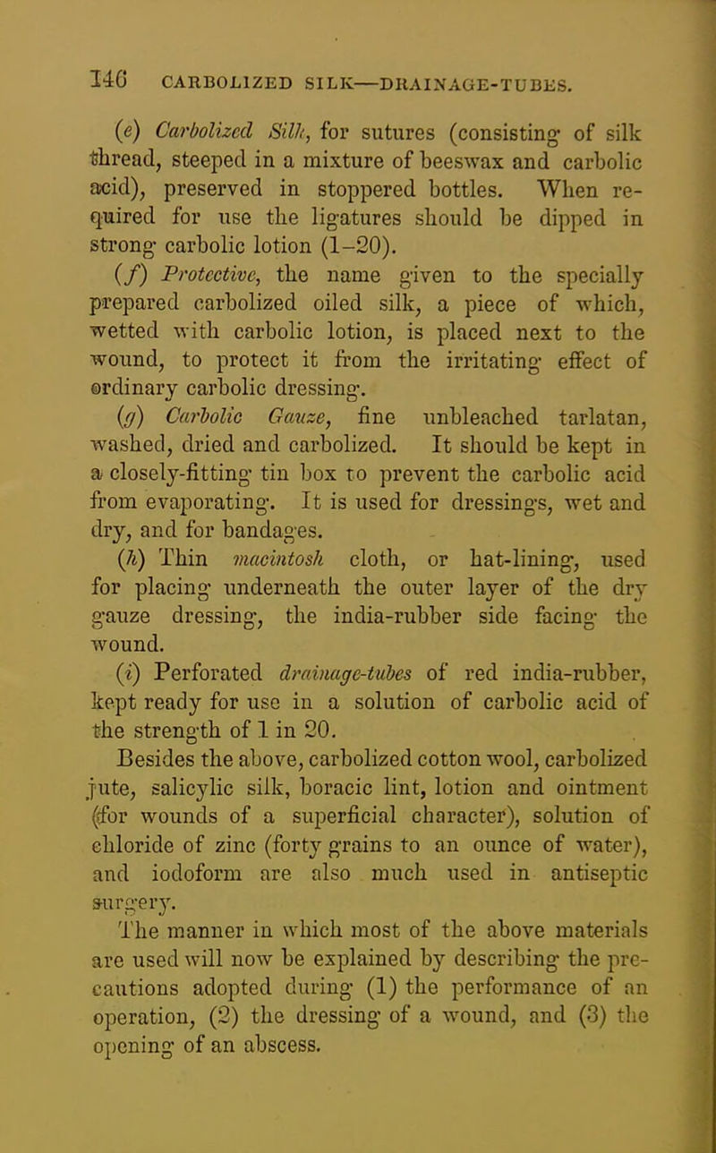 346 CARBOLIZED SILK—DRAINAGE-TUBES. {e) Carbolizcd Sill', for sutures (consisting- of silk Aread, steeped in a mixture of beeswax and carbolic aicid), preserved in stoppered bottles. When re- quired for use the ligatures should be dipped in strong- carbolic lotion (1-20). (/) Protective, the name given to the specially prepared carbolized oiled silk, a piece of which, wetted with carbolic lotion, is placed next to the wound, to protect it from the irritating- effect of ordinary carbolic dressing-. (ff) Carholic Gauze, fine unbleached tarlatan, washed, dried and carbolized. It should be kept in a closely-fitting- tin box to prevent the carbolic acid fi-om evaporating-. It is used for dressing-s, wet and dry, and for bandages. (h) Thin macintosh cloth, or hat-lining-, used for placing- underneath the outer layer of the dry g-auze dressing-, the india-rubber side facing- the wound. (J) Perforated drainage-tubes of red india-rubber, kept ready for use in a solution of carbolic acid of the streng-th of 1 in 20. Besides the above, carbolized cotton wool, carbolized jute, salicylic silk, boracic lint, lotion and ointment (dfbr wounds of a superficial character), solution of chloride of zinc (forty g-rains to an ounce of water), and iodoform are also much used in antiseptic 3-urg-ery. The manner in which most of the above materials are used will now be explained by describing- the pre- cautions adopted during- (1) the performance of an operation, (2) the dressing- of a wound, and (3) tlie opening- of an abscess.