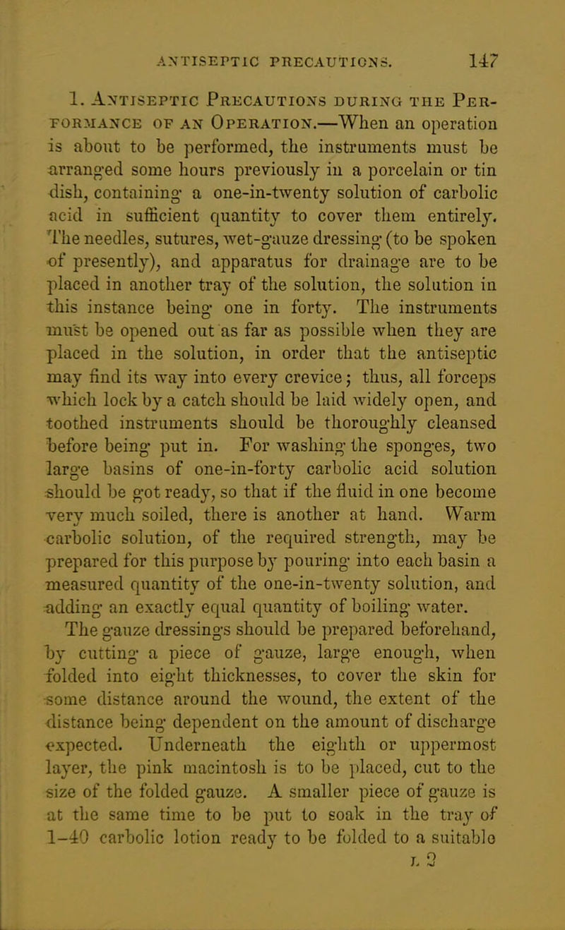 1. Antiseptic Precautions during the Per- formance OF an Operation.—When an operation is about to be performed, the instruments must be arrang-ed some hours previously in a porcelain or tin dish, containing* a one-in-twenty solution of carbolic acid in sufficient quantity to cover them entirely. The needles, sutures, wet-gauze dressing (to be spoken of presently), and apparatus for drainage are to be placed in another tray of the solution, the solution in this instance being one in forty. The instruments must be opened out as far as possible when they are placed in the solution, in order that the antiseptic may find its way into every crevice j thus, all forceps which lock by a catch should be laid widely open, and toothed instruments should be thoroughly cleansed before being- put in. For washing the sponges, two large basins of one-in-forty carbolic acid solution should be got ready, so that if the fluid in one become verv much soiled, there is another at hand. Warm carbolic solution, of the required strength, may be prepared for this purpose by pouring into each basin a measured quantity of the one-in-twenty solution, and udding an exactly equal quantity of boiling water. The gauze dressings should be prepared beforehand, by cutting a piece of gauze, large enough, when folded into eight thicknesses, to cover the skin for some distance around the wound, the extent of the distance being dependent on the amount of discharge <^xpected. Underneath the eighth or uppermost layer, the pink macintosh is to be placed, cut to the size of the folded gauze. A smaller piece of g-auze is at the same time to be put to soak in the tray of 1-40 carbolic lotion ready to be folded to a suitable