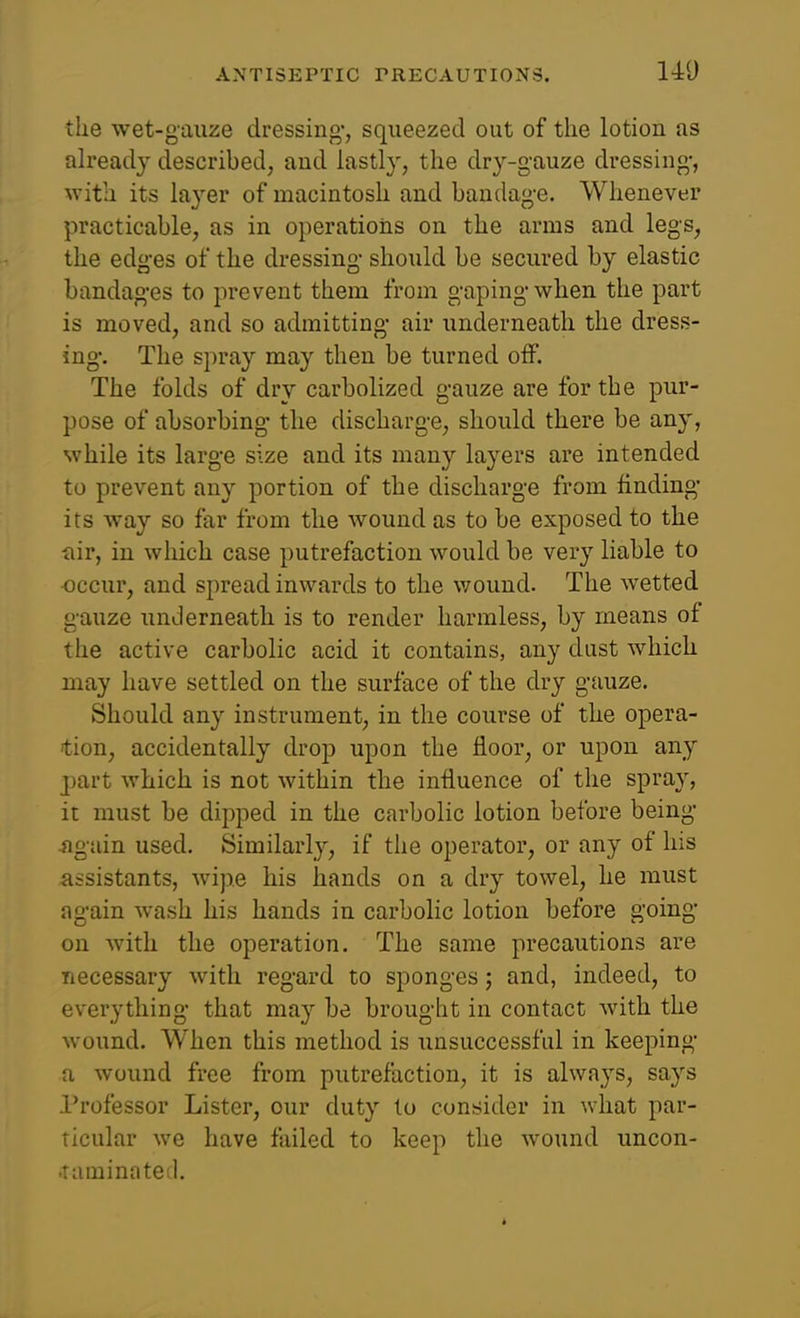 140 the wet-gauze dressing*, squeezed out of the lotion as ah'eady described, and lastly, the dry-gauze dressing-, with its layer of macintosh and bandage. Whenever practicable, as in operations on the arms and legs, the edges of the dressing should be secured by elastic bandages to prevent them from gaping when the part is moved, and so admitting air underneath the dress- ing. The spray may then be turned off. The folds of dry carbolized gauze are for the pur- pose of absorbing the discharge, should there be any, while its large size and its many layers are intended to prevent any portion of the discharge from finding' its way so far from the wound as to be exposed to the fiir, in which case putrefaction would be very liable to •occur, and spread inwards to the v/ound. The wetted gauze unJerneath is to render harmless, by means of the active carbolic acid it contains, any dust which may have settled on the surface of the dry gauze. Should any instrument, in the course of the opera- don, accidentally drop upon the floor, or upon any part which is not within the influence of the spray, it must be dipped in the carbolic lotion before being -again used. Similarly, if the operator, or any of his assistants, wipe his hands on a dry towel, he must again wash his hands in carbolic lotion before going on with the operation. The same precautions are necessary with regard to sponges; and, indeed, to everything that may be brought in contact with the wound. When this method is unsuccessful in keeping a wound free from putrefaction, it is always, says Professor Lister, our duty lo consider in what par- ticular we have failed to keep the wound uncon- •Taminnted.