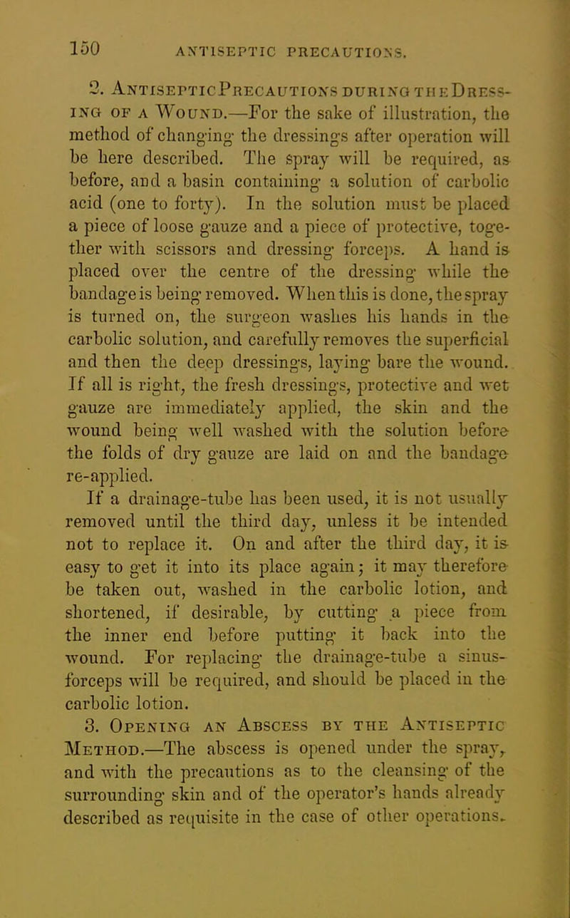 2. AntisepticPrecautioxsduringtheDress- ING OF A Wound,—For the sake of illustration, the method of chang-ing- the dressing-s after operation will he here described. The spray will he required, a& before, and a basin containing- a solution of carbolic acid (one to forty). In the solution must be placed a piece of loose g-auze and a piece of protective, toge- ther with scissors and dressing- forceps, A hand is placed over the centre of the dressing- Avhile the bandage is being- removed. When this is done, the spray is turned on, the surgeon washes his hands in the carbolic solution, and carefully removes the superficial and then the deep dressings, laying bare the wound. If all is right, the fresh dressings, protective and wet gauze are immediately applied, the skin and the wound beino- well washed with the solution before the folds of dry gauze are laid on and the bandage- re-applied. If a drainage-tube has been used, it is not usually removed until the third day, unless it be intended not to replace it. On and after the third day, it is- easy to get it into its place again; it may therefore be taken out, w^ashed in the carbolic lotion, and shortened, if desirable, by cutting- a piece from the inner end before putting it back into the wound. For replacing the drainage-tube a sinus- forceps will be required, and should be placed in the carbolic lotion. 3. Opening an Abscess by the Antiseptic Method,—The abscess is opened under the spray,, and with the precautions as to the cleansing of the surrounding skin and of the operator's hands already described as requisite in the case of other operations.