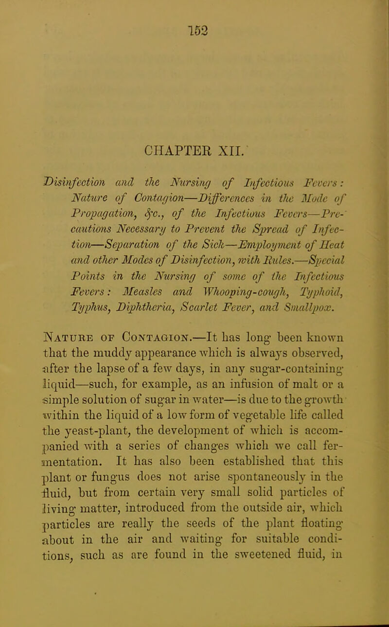 162 CHAPTER XII. Disififcction and the Nursi/ir/ of Infectious Fevers: Nature of Contarjion—Differences in the Mode of Propagation, <^c., of the Infectious Fevers—P^'c-' cautio7is Necessary to Prevent the Spread of Infec- tion—Separation of the Sick—Fmploymcnt of Ileat and other Modes of Bism/ection, jvith Utiles.—Special Points in the Nursing of some of the Infectious Fevers: 3Ieasles and Whooping-cotigh, Typhoid, Typhus, Diphtheria, Scarlet Fever, and Sinalljjox. Nature of Contagion.—It has long- been known that the muddy appearance which is always observed, nfter the lapse of a few days, in any sug-ar-containing- liquid—such, for example, as an infiision of malt or a simple solution of sugar in water—is due to the growth ivithin the liquid of a low form of vegetable life called the yeast-plant, the development of which is accom- panied with a series of changes which we call fer- anentation. It has also been established that this plant or fungus does not arise spontaneously in the £uid, but from certain very small solid particles of living' matter, introduced from the outside air, which particles are really the seeds of the plant floating about in the air and waiting' for suitable condi- tions, such as are found in the sweetened fluid, in