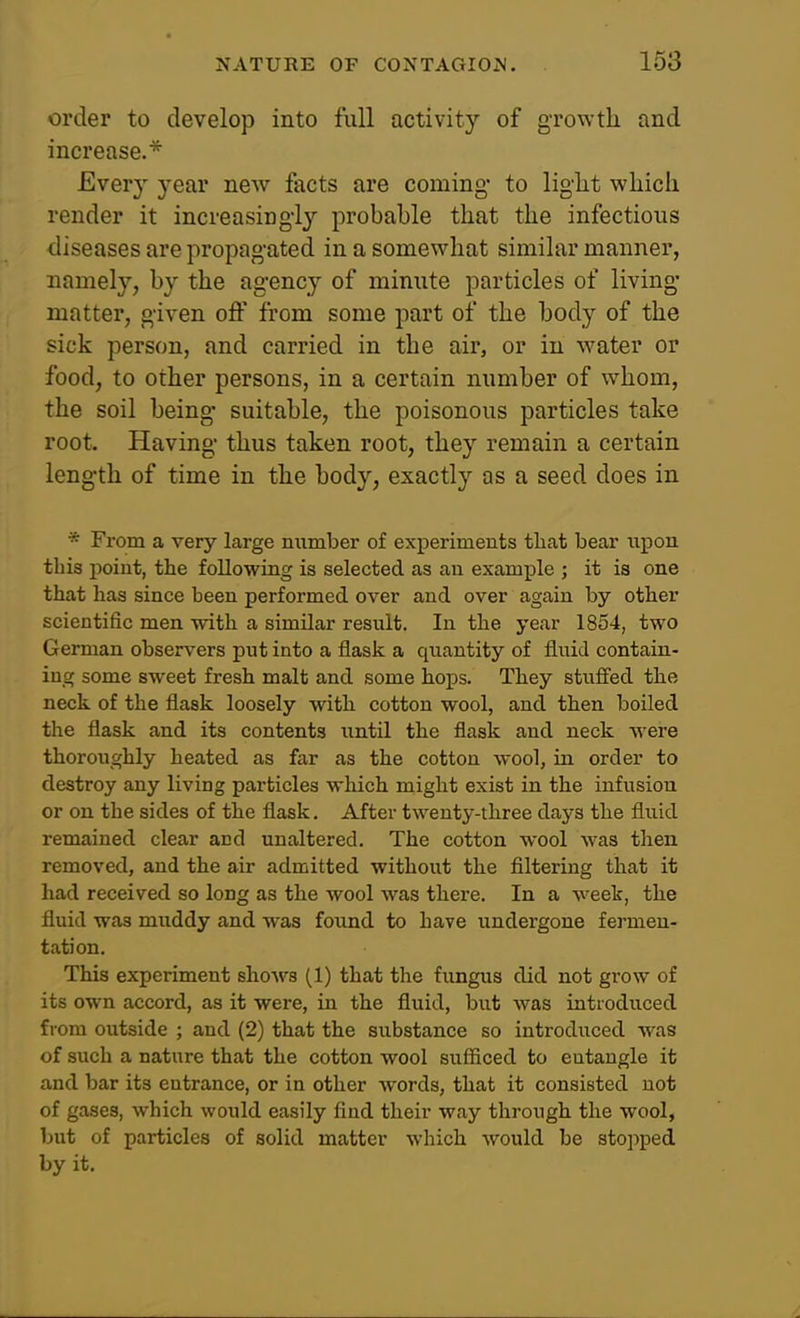 order to develop into full activity of growth and increase.* Every year new facts are coming* to light which render it increasingly probable that the infectious diseases are propagated in a somewhat similar manner, namely, by the agency of minute particles of living- matter, given off from some part of the body of the sick person, and carried in the air, or in water or food, to other persons, in a certain number of whom, the soil being suitable, the poisonous particles take root. Having thus taken root, they remain a certain length of time in the body, exactly as a seed does in * From a very large number of experiments that bear iipou this point, the following is selected as an example ; it is one that has since been performed over and over again by other scientific men with a similar result. In the year 1854, two German observers put into a flask a quantity of fluid contain- ing some sweet fresh malt and some hops. They stufied the neck of the flask loosely with cotton wool, and then boiled the flask and its contents until the flask and neck Avere thoroughly heated as far as the cotton wool, in order to destroy any living particles which might exist in the infusion or on the sides of the flask. After twenty-three days the fluid remained clear acd unaltered. The cotton wool was then removed, and the air admitted without the filtering that it had received so long as the wool was there. In a week, the fluid was muddy and was found to have undergone fermen- tation. This experiment shoAvs (1) that the fungus did not grow of its own accord, as it were, in the fluid, but was introduced from outside ; and (2) that the substance so introduced was of such a nature that the cotton wool sufficed to entangle it and bar its entrance, or in other words, that it consisted not of gases, which would easily find their way through the wool, but of particles of solid matter which would be stopped by it.