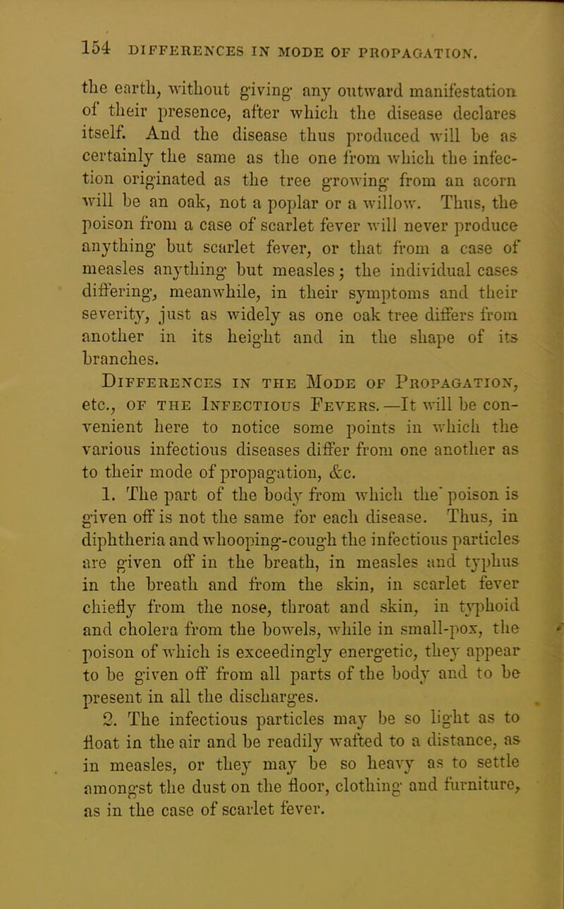 the enrtli, without giving- any ontward manifestation of their jiresence, after which the disease declares itself. And the disease thus produced will be as certainly the same as the one li-om which the infec- tion originated as the tree growing- from an acorn will he an oak, not a poplar or a willow. Thus, the poison from a case of scarlet fever will never produce anything- hut scarlet fever, or that from a case of measles anything- but measles; the individual cases differing-, meanwhile, in their symptoms and their severity, just as widely as one oak tree differs from another in its height and in the shape of its branches. Differences in the Mode of Propagation, etc., OF THE Infectious Fevers.—It will be con- venient here to notice some points in v.-hich the various infectious diseases differ from one another as to their mode of propagation, &c. 1. The part of the body from which the' poison is given off is not the same for each disease. Thus, in diphtheria and whooping--cough the infectious particles are g-iven off in the breath, in measles and typhus in the breath and fi-om the skin, in scarlet fever chiefly from the nose, throat and skin, in typhoid and cholera from the bowels, while in small-pox, the poison of Avhich is exceedingly energetic, they appear to be given off from all parts of the body and to be present in all the discharges. 2. The infectious particles may be so light as to float in the air and be readily wafted to a distance, as in measles, or they may be so heavy as to settle amongst the dust on the floor, clothing and furniture, as in the case of scarlet fever.