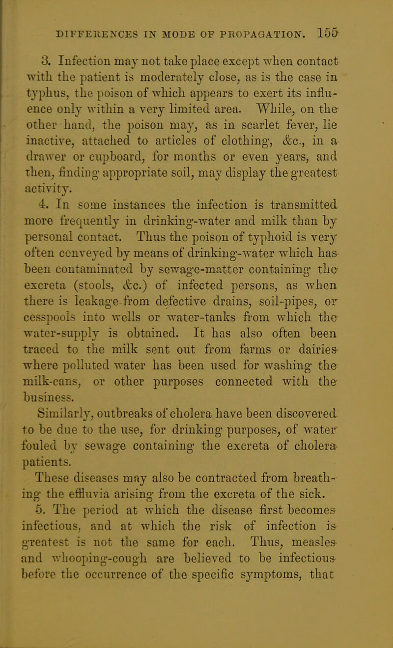 3. Infection may not take place except when contact with the patient is moderately close, as is the case in typhus, the poison of which appears to exert its influ- ence only within a very limited area. While, on the other hand, the poison may, as in scarlet fever, lie inactive, attached to articles of clothing-, &c., in a drawer or cupboard, for months or even years, and then, finding- appropriate soil, may display the greatest activity. 4. In some instances the infection is transmitted more frequently in drinking--water and milk than by personal contact. Thus the poison of typhoid is very often conveyed by means of drinking--water which has been contaminated by sewag'e-matter containing- the excreta (stools, &c.) of infected persons, as when there is leakage from defective drains, soil-pipes, or cesspools into vrells or water-tanks from which the water-supply is obtained. It has also often been traced to the milk sent out from farms or dairies- where polluted water has been used for washing- the milk-cans, or other purposes connected with the business. Similarlv, outbreaks of cholera have been discovered to be due to the use, for drinking- purposes, of water fouled by sewage containing- the excreta of cholera- patients. These diseases may also be contracted from breath- ing the effluvia arising- from the excreta of the sick. 5. The period at which the disease first becomes infectious, and at which tlie risk of infection is greatest is not the same for each. Thus, measles- and whooping-cough are believed to be infectious before the occurrence of the specific symptoms, that