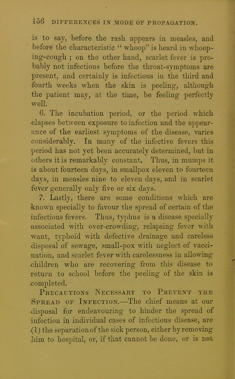 is to say, before tlie rash appears in measles, and before the characteristic  whoop is heard in whoop- ing-cough ; on the other hand, scarlet fever is pro- bably not infections before the throat-symptoms are present, and certainly is infectious in the third and fourth weeks when the skin is peeling, although the patient may, at the time, be feeling perfectly well. 6. The incubation period, or the period which elapses between exposure to infection and the appear- ance of the earliest symptoms of the disease, varies considerably. In many of the infective fevers this period has not yet been accurately determined, but in others it is remarkably constant. Thus, in mumps it is about fourteen days, in smallpox eleven to fourteen days, in measles nine to eleven da3's, and in scarlet fever generally only five or six days. 7. Lastly, there are some conditions which are known specially to favour the spread of certain of the infectious fevers. Thus, typhus is a disease specially associated with over-crowding, relapsing fever with want, t^-phoid with defective drainage and careless disposal of sewage, small-pox with neglect of vacci- nation, and scarlet fever with carelessness in allowing children who are recovering from this disease to return to school before the peeling of the skin is completed. Precautions Necessary to Prevent the Spread of Infection.—The chief means at our disposal for endeavouring to hinder the spread of infection in individual cases of infectious disease, are (l) the separation of the sick person, either by removing Jiim to hospital, or, if that cannot be done, or is not