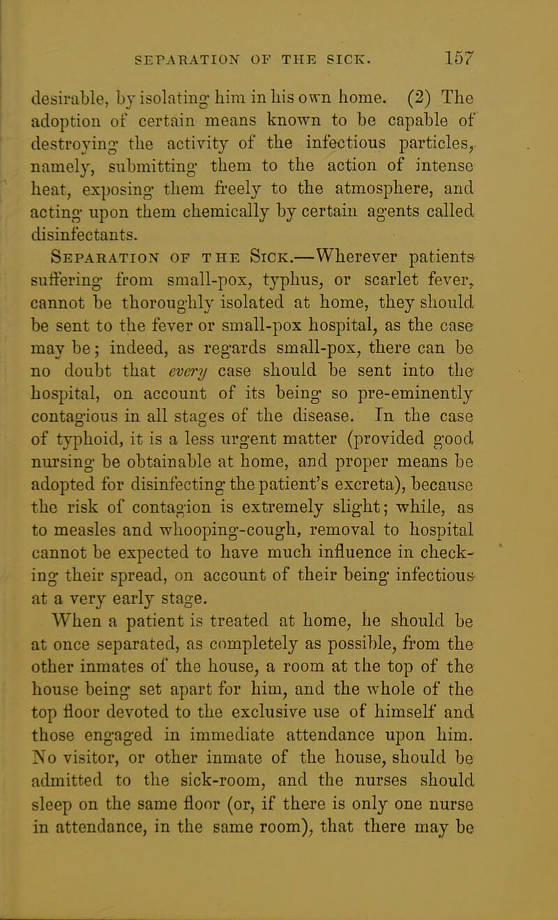 desirable, by isolating-him in his own home. (2) The adoption of certain means known to be capable of destroying- the activity of the infectious particles, namely, submitting- them to the action of intense heat, exposing- them freely to the atmosphere, and acting- upon them chemically by certain agents called disinfectants. Separation of the Sick.—Wherever patients suifering- from small-pox, typhus, or scarlet fever, cannot be thoroughly isolated at home, they should be sent to the fever or small-pox hospital, as the case may be; indeed, as regards small-pox, there can be no doubt that every case should be sent into the hospital, on account of its being- so pre-eminently contao-ious in all stages of the disease. In the case of typhoid, it is a less urgent matter (provided good nursing- be obtainable at home, and proper means be adopted for disinfecting- the patient's excreta), because the risk of contagion is extremely slight; while, as to measles and whooping-cough, removal to hospital cannot be expected to have much influence in check- ing their spread, on account of their being- infectious at a very early stage. When a patient is treated at home, he should be at once separated, as completely as possible, from the other inmates of the house, a room at the top of the house being set apart for him, and the whole of the top floor devoted to the exclusive use of himself and those engaged in immediate attendance upon him. No visitor, or other inmate of the house, should be admitted to the sick-room, and the nurses should sleep on the same floor (or, if thei-e is only one nurse in attendance, in the same room), that there may be