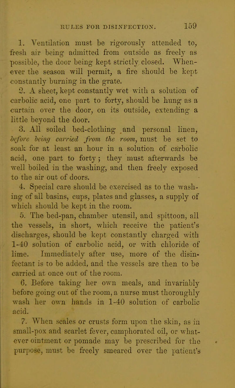 1. Ventilation must be rigorously attended to, fresh air being- admitted from outside as freel} as possible, the door being' kept strictly closed. When- ever the season will permit, a fire should be kept constantly burning- in the g'rate. 2. A sheet, kept constantly wet with a solution of carbolic acid, one part to forty, should be hung- as a curtain over the door, on its outside, extending- a little beyond the door. 3. All soiled bed-clothing- and personal linen, before Ijeiny carried from the room, must be set to soak for at least an hour in a solution of carbolic acid, one part to forty j they must afterwards be well boiled in the washing-, and then freely exposed to the air out of doors. 4. Special care should be exercised as to the wash- ing- of all basins, cups, plates and glasses, a supply of which should be kept in the room. 5. The bed-pan, chamber utensil, and spittoon, all the vessels, in short, which receive the patient's discharges, should be kept constantly charged Avith 1-40 solution of carbolic acid, or with chloride of lime. Immediately after use, more of the disin- fectant is to be added, and the vessels are then to be carried at once out of the room. G. Before taking- her own meals, and invariably before going out of the room, a nurse must thoroughly wash her own hands in 1-40 solution of carbolic iicid. 7. When scales or crusts form upon the skin, as in small-pox and scarlet fever, camphorated oil, or what- ever ointment or pomade may be prescribed for the ptirpose, must be freely smeared over the patient's