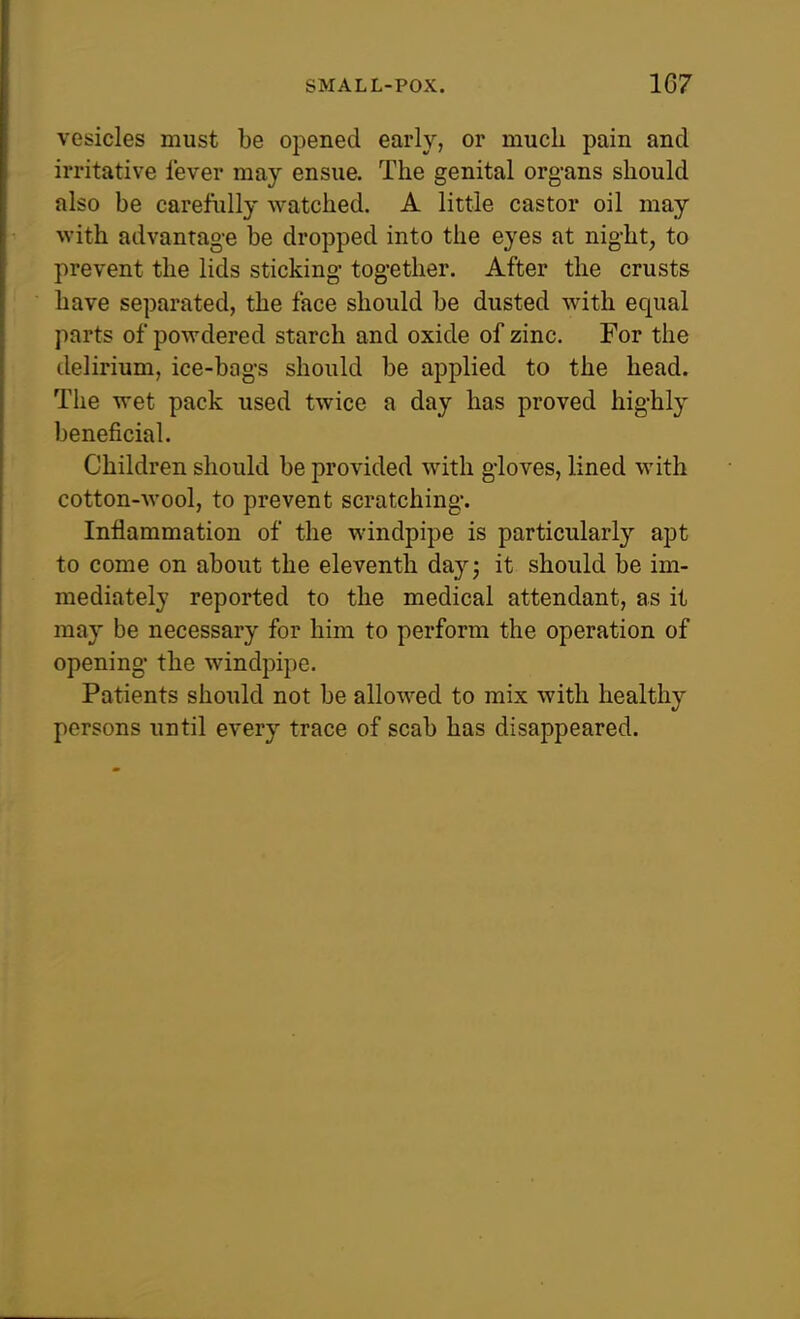 vesicles must be opened early, or much pain and irritative fever may ensue. The genital organs should also be carefully watched. A little castor oil may with advantage be dropped into the eyes at night, to prevent the lids sticking together. After the crusts have separated, the face should be dusted with equal parts of powdered starch and oxide of zinc. For the delirium, ice-bags should be applied to the head. The wet pack used twice a day has proved highly beneficial. Children should be provided with gloves, lined with cotton-wool, to prevent scratching. Inflammation of the windpipe is particularly apt to come on about the eleventh dayj it should be im- mediately reported to the medical attendant, as it may be necessary for him to perform the operation of opening the windpipe. Patients should not be allowed to mix with healthy persons until every trace of scab has disappeared.