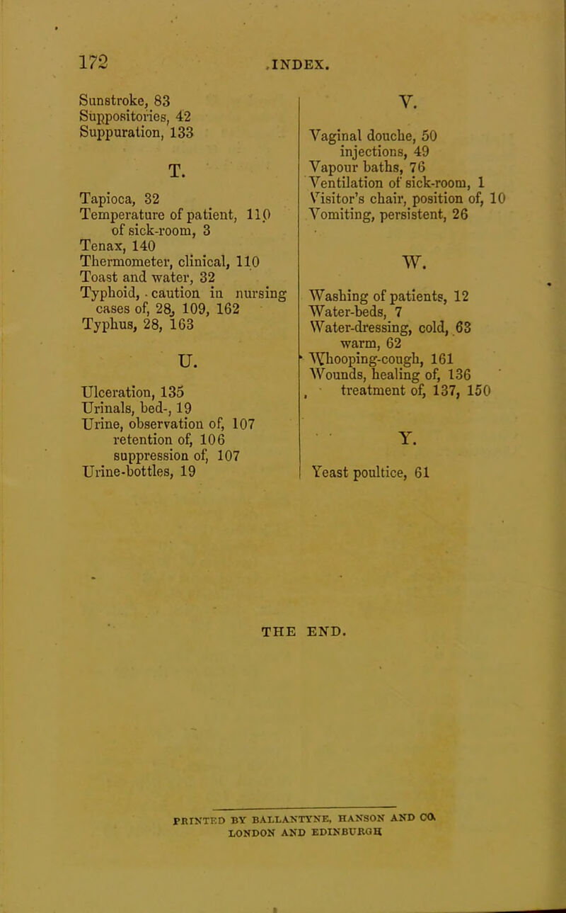 Sunstroke, 83 Suppositories, 42 Suppuration, 133 T. Tapioca, 82 Temperature of patient, 110 of sick-room, 3 Tenax, 140 Thermometer, clinical, 110 Toast and water, 32 Typhoid, - caution in nursing cases of, 28, 109, 162 Typhus, 28, 163 u. Ulceration, 135 Urinals, bed-, 19 Urine, observation of, 107 retention of, 106 suppression of, 107 Urine-bottles, 19 V. Vaginal douche, 50 injections, 49 Vapour baths, 7 6 Ventilation of sick-room, 1 Visitor's chair, position of, 10 Vomiting, persistent, 26 w. Washing of patients, 12 Water-beds, 7 Water-dressing, cold, 63 warm, 62 ' Whooping-cough, 161 Wounds, healing of, 136 treatment of, 137, 150 Y. Yeast poultice, 61 THE END. PRINTED BY BALLANTYKE, HAKSON AND CO, LONDON AND EDINBURGH