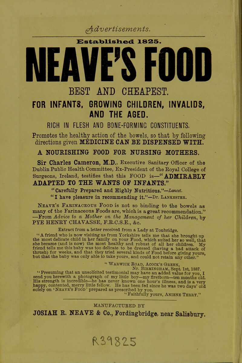 Ssta.lblisln.edL X825. HEAVE'S FOOD BEST AND CHEAPEST. FOR INFANTS. GROWING CHILDREN, INVALIDS, AND THE AGED. RICH IN FLESH AND BONE-FORMING CONSTITUENTS. Promotes the healthy action of the bowels, so that by following directions given MEDICINE CAN BE DISPENSED WITH. A NOURISHING FOOD FOR NURSING MOTHERS. Sir Charles Cameron, M.D., Executive Sanitary Officer of the Dublin Public Healtb Committee, Ex-President of the Royal College of Surgeons, Ireland, testifies that this FOOD is— ADMIRABLY ADAPTED TO THE WANTS OF INFANTS. Carefully Prepared and Highly Nutritious.—-toncei.  I have pleasure in recommending it.—Dr. Lankesteh, Neave's Farinaceous Food is not so binding to the bowels as many of the Farinaceous Foods are, which is a great recommendation. —From Advice to a Mother on the Management of her Children, by PYE HENEY CHAVASSE, F.R.C.S.E., &c. Extract from a letter received from a Lady at Tonbridge. A friend who is now visiting us from Yorkshire tells me that she brought up the most delicate child in her family on your Food, which suited her bo well, that she became (and is now) the most healthy and robust of all her children. My friend tells me this baby was too delicate to be dressed (having a bad attack of thrush) for weeks, and that they tried several kinds of Food before giving yours, but that the baby was only able to take yours, and could not retain any other.  Warwick Road, Acock's Grben, Nr. Birmingham, Sept 1st, 1887. Presuming that an unsolicited testimonial may have an added value for yon, I send you herewith a photograph of my little boy—my firstborn—ten months old. His strength is incredible—he has never known one hour's illness, and is a very happy, contented, merry little fellow. He has been fed since he was two days' old solely on 'Nbave's Food' prepared as prescribed by you.  Faithfully yours, Aniens Teeet. MANUFACTURED BY JOSIAH R. NEAVE & Co., Fordingbridge, near Salisbury.