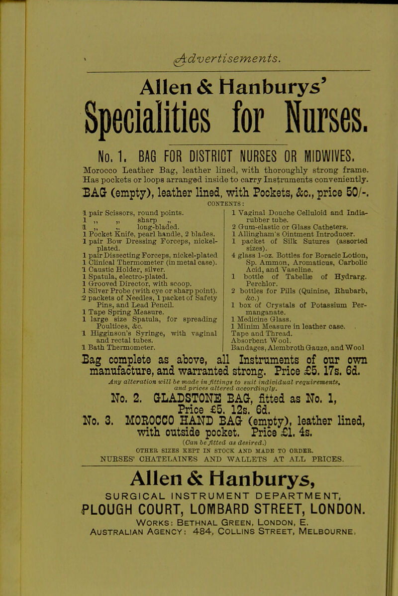 Allen & Hanburys' Specialities for Nurses. No. 1. BAG FOR DISTRICT NURSES OR MIDWIVES. Morocco Leather Bag, leather lined, with thoroughly strong frame. Has pockets or loops arranged inside to carry Instiniments conveniently. 3AG- (empty), leather lined, with Pockets, &c., price 50/-. CONTENTS: 1 pair Scissors, round pomts. 1 „ „ sharp „ a „ „ long-bladed. 1 Pocket Knife, pearl handle, 2 blades. 1 pair Bow Dressing Forceps, nickel- plated. 1 pair Dissecting Forceps, nickel-plated 1 Clinical Thermometer (in metal case). 1 Caustic Holder, silver. 1 Spatula, electro-plated. 1 Grooved Director, with scoop. 1 Silver Probe (with eye or sharp point). 2 packets of Needles, 1 packet of Safety Pins, and Lead Pencil. 1 Tape Spring Measure. 1 large size Spatula, for spreading Poultices, &c. 1 Higginson's Syringe, with vaginal and rectal tubes. 1 Bath Thermometer. 1 Vaginal Douche Celluloid and India- rubber tube. 2 Gum-elastic or Glass Catheters. 1 AUingham's Ointment Introducer. 1 packet of Silk Sutures (assorted sizes). 4 glass 1-oz. Bottles for Boracic Lotion, Sp. Ammon, Aromaticus, Carbolic Acid, and Vaseline. 1 bottle of Tabellas of Hydrarg. Perchlor. 2 bottles for Pills (Quinine, Ehubarb, <fcc.) 1 box of Crystals of Potassium Per- manganate. 1 Medicine Glass. 1 Minim Measure in leather case. Tape and Thread. Absorbent Wool. Bandages, Alembroth Gauze, and Wool 3ag complete as above, all Instruments of our own mamifacture, and warranted strong. Price £5.17s. 6d. Any alteration will be made in fittings to suit individual reQuirements, and prices altered accordingly. No. 2. GLADSTONE BAG, fitted as No. 1, Price £5 12s 6d No. 3. MOEOCCO HAND BAG (empty), leather lined, with outside pocket. Price £1. 4s. (Can befitted as desired.) OTHER SIZES KEPT IN STOCK AND MADE TO ORDBE. NUESES' OHATELAINBS AND WALLETS AT ALL PBICES. Allen & Hanburys, SURGICAL INSTRUMENT DEPARTMENT, PLOUGH COURT, LOMBARD STREET, LONDON. WORKS: BETHNAL GREEN, LONDON, E. Australian Agency: 484, Collins Street, Melbourne,