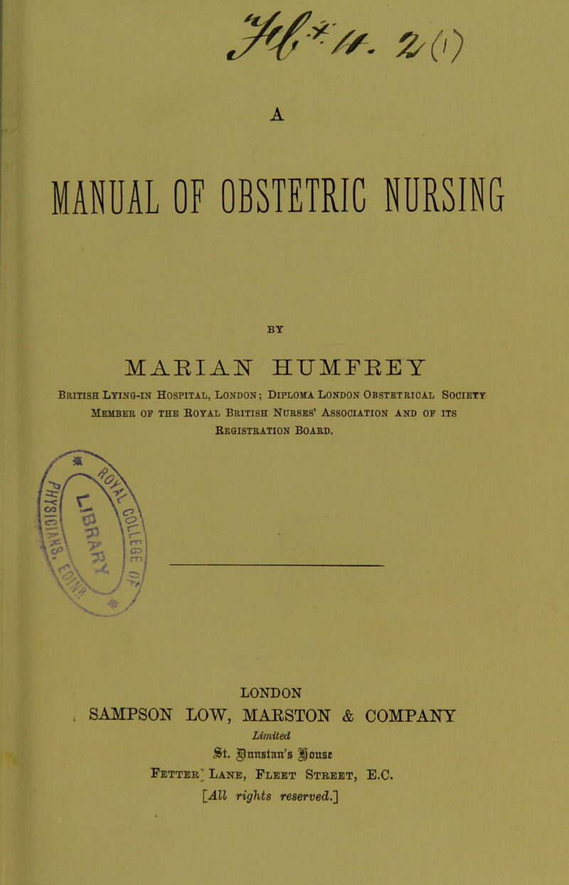 A MANUAL OF OBSTETRIC NURSING BY MAEIAl^ HUMFEEY Beitish Lying-in Hospital, London; Diploma London Obstbtkioal Sooiett Member of the Eotal British Nurses' Association and op its Besistration Board. LONDON . SAMPSON LOW, MAESTON & COMPANY lAmiied ^nnstan's ^onse Fetter] Lane, Fleet Stbeet, E.G. rights reserved.]