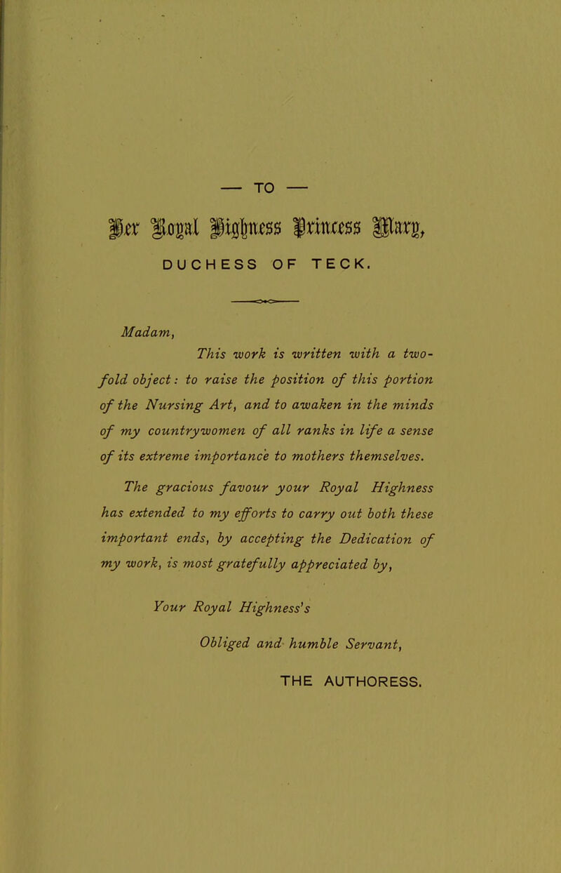 3^ l^pl figfeit^ss '$xmm Parg, DUCHESS OF TECK. Madam, This work is written with a two- fold object: to raise the position of this portion of the Nursing Art, and to awaken in the minds of my countrywomen of all ranks in life a sense of its extreme importance to mothers themselves. The gracious favour your Royal Highness has extended to my efforts to carry out both these important ends, by accepting the Dedication of my work, is most gratefully appreciated by, Your Royal Highness's Obliged and- humble Servant, THE AUTHORESS.