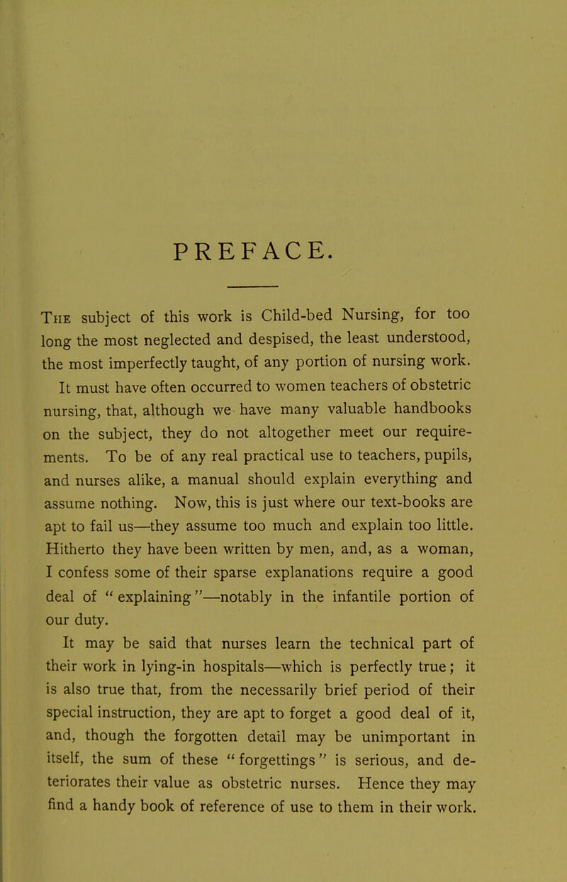 PREFACE. The subject of this work is Child-bed Nursing, for too long the most neglected and despised, the least understood, the most imperfectly taught, of any portion of nursing work. It must have often occurred to women teachers of obstetric nursing, that, although we have many valuable handbooks on the subject, they do not altogether meet our require- ments. To be of any real practical use to teachers, pupils, and nurses alike, a manual should explain everything and assume nothing. Now, this is just where our text-books are apt to fail us—they assume too much and explain too little. Hitherto they have been written by men, and, as a woman, I confess some of their sparse explanations require a good deal of  explaining —notably in the infantile portion of our duty. It may be said that nurses learn the technical part of their work in lying-in hospitals—which is perfectly true; it is also true that, from the necessarily brief period of their special instruction, they are apt to forget a good deal of it, and, though the forgotten detail may be unimportant in itself, the sum of these  forgettings is serious, and de- teriorates their value as obstetric nurses. Hence they may find a handy book of reference of use to them in their work.