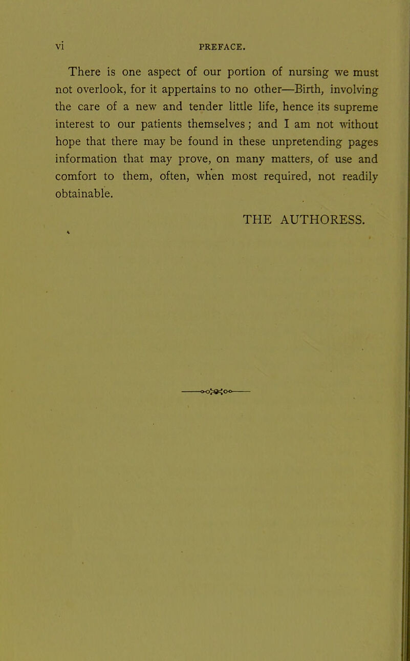 There is one aspect of our portion of nursing we must not overlook, for it appertains to no other—Birth, involving the care of a new and tender little life, hence its supreme interest to our patients themselves; and I am not without hope that there may be found in these unpretending pages information that may prove, on many matters, of use and comfort to them, often, when most required, not readily obtainable.