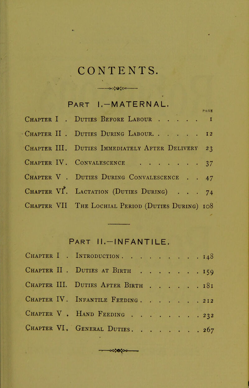 CONTENTS. »<>><«o<. Part I.-MATERNAL. PAOE Chapter I . Duties Before Labour i Chapter II . Duties During Labour 12 Chapter III. Duties Immediately After Delivery 23 Chapter IV. Convalescence 37 Chapter V . Duties During Convalescence . . 47 Chapter Vf. Lactation (Duties During) ... 74 Chapter VII The Lochial Period (Duties During) 108 PART II.-INFANTILE. Chapter I . Introduction 148 Chapter II . Duties at Birth 159 Chapter III. Duties After Birth 181 Chapter IV. Infantile Feeding 212 Chapter V . Hand Feeding 232 Chapter VI. General Duties 267