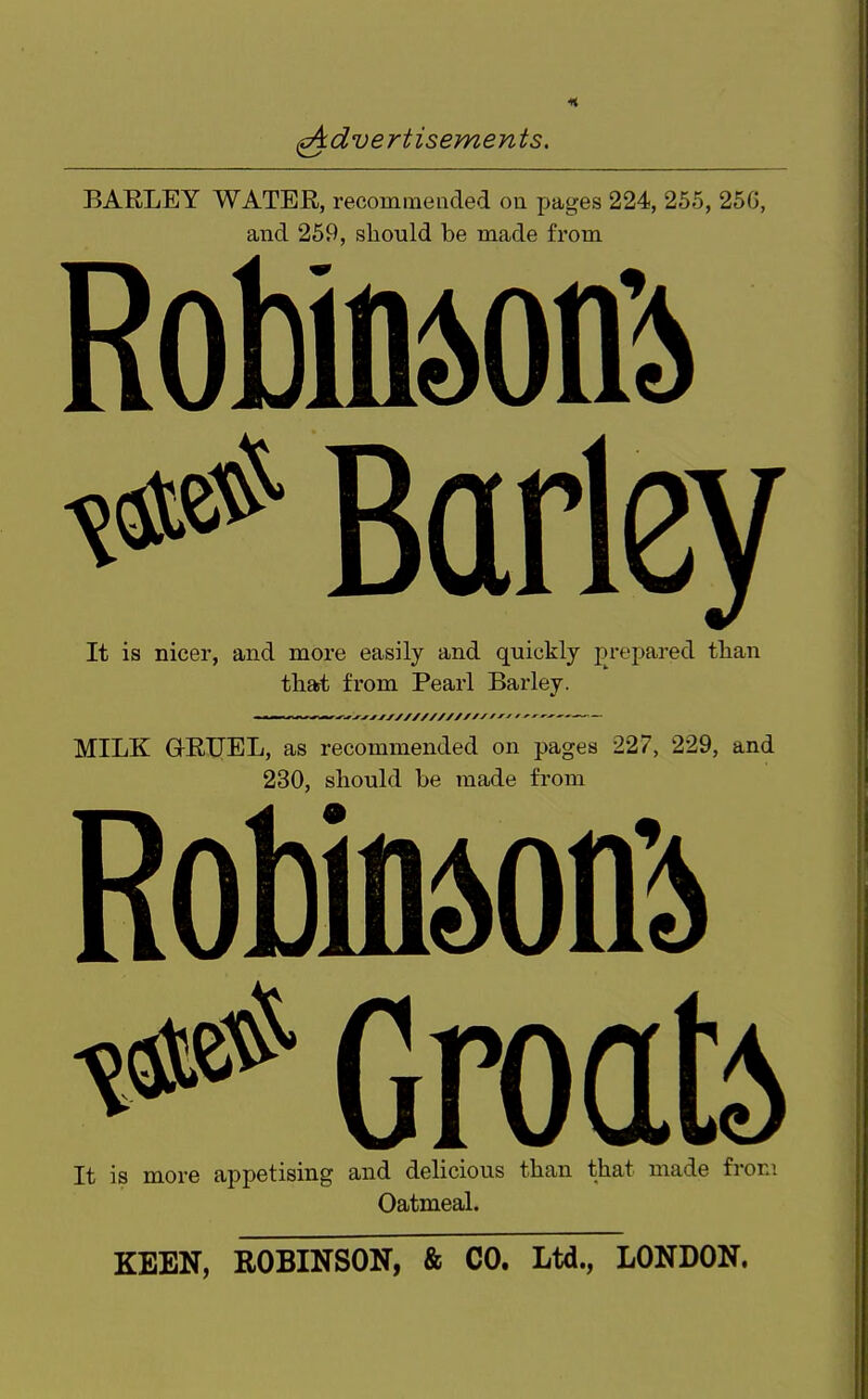 (Advertisements, BAELEY WATER, recommended ou pages 224, 255, 25G, and 259, should be made from RobinM^> It is nicer, and more easily and quickly prepared than that from Pearl Barley. MILK G-RIJEL, as recommended on pages 227, 229, and 230, should be made from RobindOQ^ ^ Groafo It is more appetising and delicious than that made fron; Oatmeal. KEEN, ROBINSON, & CO. Ltd., LONDON.