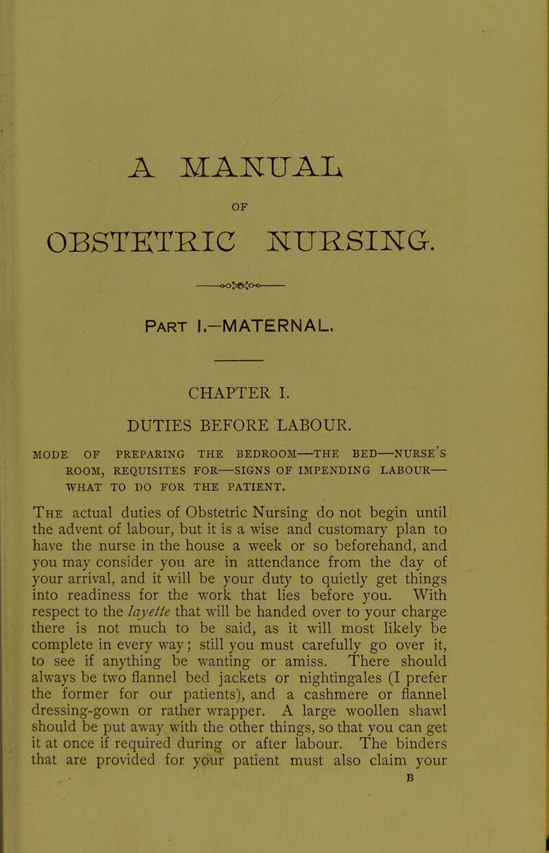 A MANUAL OF OBSTETRIC NURSIKG. Part I.-MATERNAL. CHAPTER I. DUTIES BEFORE LABOUR. MODE OF PREPARING THE BEDROOM—^THE BED—NURSE's ROOM, REQUISITES FOR—SIGNS OF IMPENDING LABOUR WHAT TO DO FOR THE PATIENT. The actual duties of Obstetric Nursing do not begin until the advent of labour, but it is a wise and customary plan to have the nurse in the house a week or so beforehand, and you may consider you are in attendance from the day of your arrival, and it will be your duty to quietly get things into readiness for the work that lies before you. With respect to the layette that will be handed over to your charge there is not much to be said, as it will most likely be complete in every way; still you must carefully go over it, to see if anything be wanting or amiss. There should always be two flannel bed jackets or nightingales (I prefer the former for our patients), and a cashmere or flannel dressing-gown or rather wrapper. A large woollen shawl should be put away with the other things, so that you can get it at once if required during or after labour. The binders that are provided for your patient must also claim your B