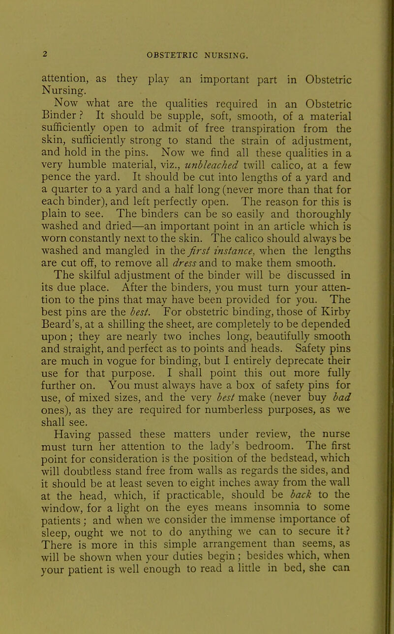 attention, as they play an important part in Obstetric Nursing. Now what are the qualities required in an Obstetric Binder ? It should be supple, soft, smooth, of a material sufficiently open to admit of free transpiration from the skin, sufficiently strong to stand the strain of adjustment, and hold in the pins. Now we find all these qualities in a very humble material, viz., unbleached twill calico, at a few pence the yard. It should be cut into lengths of a yard and a quarter to a yard and a half long (never more than that for each binder), and left perfectly open. The reason for this is plain to see. The binders can be so easily and thoroughly washed and dried—an important point in an article which is worn constantly next to the skin. The calico should always be washed and mangled in the first itislance, when the lengths are cut off, to remove all dress and to make them smooth. The skilful adjustment of the binder will be discussed in its due place. After the binders, you must turn your atten- tion to the pins that may have been provided for you. The best pins are the best. For obstetric binding, those of Kirby Beard's, at a shilling the sheet, are completely to be depended upon; they are nearly two inches long, beautifully smooth and straight, and perfect as to points and heads. Safety pins are much in vogue for binding, but I entirely deprecate their use for that purpose. I shall point this out more fully further on. You must always have a box of safety pins for use, of mixed sizes, and the very best make (never buy bad ones), as they are required for numberless purposes, as we shall see. Having passed these matters under review, the nurse must turn her attention to the lady's bedroom. The first point for consideration is the position of the bedstead, which will doubtless stand free from walls as regards the sides, and it should be at least seven to eight inches away from the wall at the head, which, if practicable, should be back to the window, for a light on the eyes means insomnia to some patients; and when we consider the immense importance of sleep, ought we not to do anything we can to secure it ? There is more in this simple arrangement than seems, as will be shown when your duties begin; besides which, when your patient is well enough to read a little in bed, she can