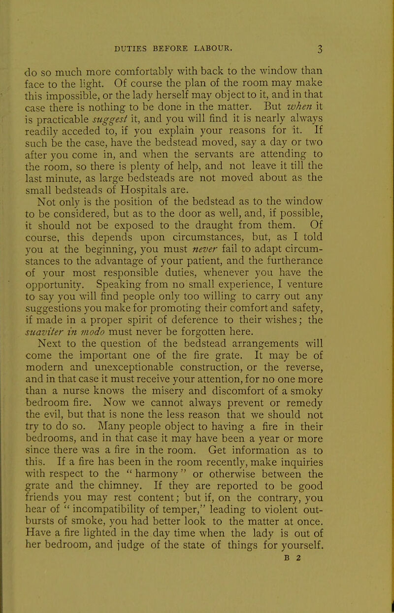 do so much more comfortably with back to the window than face to the light. Of course the plan of the room may make this impossible, or the lady herself may object to it, and in that case there is nothing to be done in the matter. But when it is practicable suggest it, and you will find it is nearly always readily acceded to, if you explain your reasons for it. If such be the case, have the bedstead moved, say a day or two after you come in, and when the servants are attending to the room, so there is plenty of help, and not leave it till the last minute, as large bedsteads are not moved about as the small bedsteads of Hospitals are. Not only is the position of the bedstead as to the window to be considered, but as to the door as well, and, if possible, it should not be exposed to the draught from them. Of course, this depends upon circumstances, but, as I told you at the beginning, you must never fail to adapt circum- stances to the advantage of your patient, and the furtherance of your most responsible duties, whenever you have the opportunity. Speaking from no small experience, I venture to say you will find people only too willing to carry out any suggestions you make for promoting their comfort and safety, if made in a proper spirit of deference to their wishes; the suaviter in modo must never be forgotten here. Next to the question of the bedstead arrangements will come the important one of the fire grate. It may be of modern and unexcepdonable construction, or the reverse, and in that case it must receive your attention, for no one more than a nurse knows the misery and discomfort of a smoky bedroom fire. Now we cannot always prevent or remedy the evil, but that is none the less reason that we should not try to do so. Many people object to having a fire in their bedrooms, and in that case it may have been a year or more since there was a fire in the room. Get information as to this. If a fire has been in the room recently, make inquiries with respect to the  harmony  or otherwise between the grate and the chimney. If they are reported to be good friends you may rest content; but if, on the contrary, you hear of  incompatibility of temper, leading to violent out- bursts of smoke, you had better look to the matter at once. Have a fire lighted in the day dme when the lady is out of her bedroom, and judge of the state of things for yourself. B 2