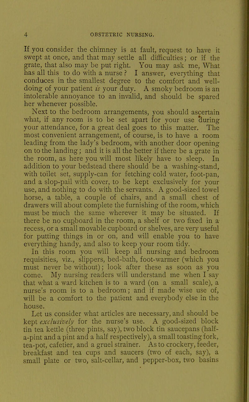 If you consider the chimney is at fault, request to have it swept at once, and that may settle all difficulties; or if the grate, that also may be put right. You may ask me, What has all this to do with a nurse ? I answer, everything that conduces in the smallest degree to the comfort and well- doing of your patient is your duty, A smoky bedroom is an intolerable annoyance to an invalid, and should be spared her whenever possible. Next to the bedroom arrangements, you should ascertain what, if any room is to be set apart for your use during your attendance, for a great deal goes to this matter. The most convenient arrangement, of course, is to have a room leading from the lady's bedroom, with another door opening on to the landing; and it is all the better if there be a grate in the room, as here you will most likely have to sleep. In addition to your bedstead there should be a washing-stand, with toilet set, supply-can for fetching cold water, foot-pan, and a slop-pail with cover, to be kept exclusively for your use, and nothing to do with the servants. A good-sized towel horse, a table, a couple of chairs, and a small chest of drawers will about complete the furnishing of the room, which must be much the same wherever it may be situated. If there be no cupboard in the room, a shelf or two fixed in a recess, or a small movable cupboard or shelves, are ver}^ useful for putting things in or on, and will enable you to have everything handy, and also to keep your room tidy. In this room you will keep all nursing and bedroom requisities, viz., slippers, bed-bath, foot-warmer (which you must never be without); look after these as soon as you come. My nursing readers will understand me when I say that what a ward kitchen is to a ward (on a small scale), a nurse's room is to a bedroom; and if made wise use of, will be a comfort to the patient and everybody else in the house. Let us consider what articles are necessary, and should be kept exclusively for the nurse's use. A good-sized block tin tea kettle (three pints, say), two block tin saucepans (half- a-pint and a pint and a half respectively), a small toasting fork, tea-pot, cafetier, and a gruel strainer. As to crockery, feeder, breakfast and tea cups and saucers (two of each, say), a small plate or two, salt-cellar, and pepper-box, t^vo basins