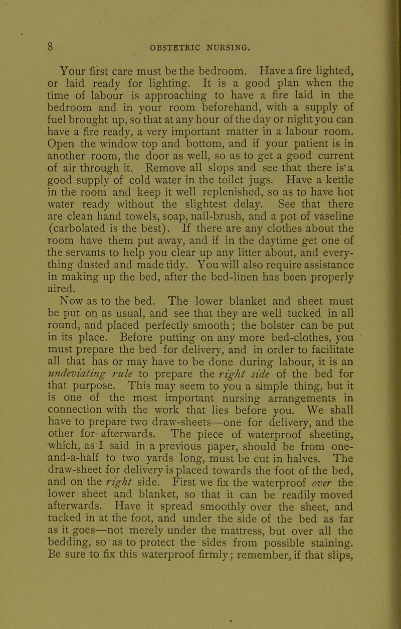 Your first care must be the bedroom. Have a fire lighted, or laid ready for lighting. It is a good plan when the time of labour is approaching to have a fire laid in the bedroom and in your room beforehand, with a supply of fuel brought up, so that at any hour of the day or night you can have a fire ready, a very important matter in a labour room. Open the window top and bottom, and if your patient is in another room, the door as well, so as to get a good current of air through it. Remove all slops and see that there is a good supply of cold water in the toilet jugs. Have a kettle in the room and keep it well replenished, so as to have hot water ready without the slightest delay. See that there are clean hand towels, soap, nail-brush, and a pot of vaseline (carbolated is the best). If there are any clothes about the room have them put away, and if in the daytime get one of the servants to help you clear up any litter about, and every- thing dusted and made tidy. You will also require assistance in making up the bed, after the bed-linen has been properly aired. Now as to the bed. The lower blanket and sheet must be put on as usual, and see that they are well tucked in all round, and placed perfectly smooth; the bolster can be put in its place. Before putting on any more bed-clothes, you must prepare the bed for delivery, and in order to facilitate all that has or may have to be done during labour, it is an undeviating ride to prepare the right side of the bed for that purpose. This may seem to you a simple thing, but it is one of the most important nursing arrangements in connection with the work that lies before you. We shall have to prepare two draw-sheets—one for delivery, and the other for afterwards. The piece of waterproof sheeting, which, as I said in a previous paper, should be from one- and-a-half to two yards long, must be cut in halves. The draw-sheet for delivery is placed towards the foot of the bed, and on the right side. First we fix the waterproof over the lower sheet and blanket, so that it can be readily moved afterwards. Have it spread smoothly over the sheet, and tucked in at the foot, and under the side of the bed as far as it goes—not merely under the mattress, but over all the bedding, so as to protect the sides from possible staining. Be sure to fix this waterproof firmly; remember, if that slips.