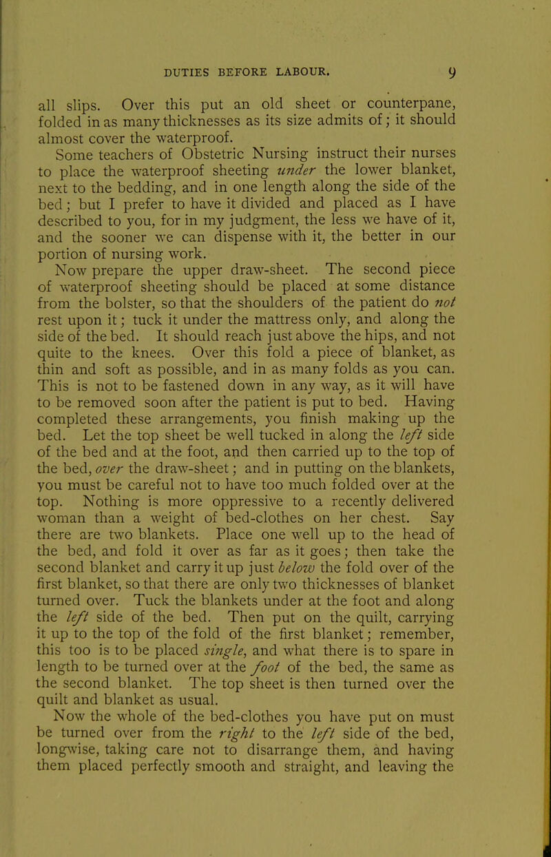 all slips. Over this put an old sheet or counterpane, folded in as many thicknesses as its size admits of; it should almost cover the waterproof. Some teachers of Obstetric Nursing instruct their nurses to place the waterproof sheeting under the lower blanket, next to the bedding, and in one length along the side of the bed; but I prefer'^to have it divided and placed as I have described to you, for in my judgment, the less we have of it, and the sooner we can dispense with it, the better in our portion of nursing work. Now prepare the upper draw-sheet. The second piece of waterproof sheeting should be placed at some distance from the bolster, so that the shoulders of the patient do not rest upon it; tuck it under the mattress only, and along the side of the bed. It should reach just above the hips, and not quite to the knees. Over this fold a piece of blanket, as thin and soft as possible, and in as many folds as you can. This is not to be fastened down in any way, as it will have to be removed soon after the patient is put to bed. Having completed these arrangements, you finish making up the bed. Let the top sheet be well tucked in along the left side of the bed and at the foot, and then carried up to the top of the bed, ovei' the draw-sheet; and in putting on the blankets, you must be careful not to have too much folded over at the top. Nothing is more oppressive to a recently delivered woman than a weight of bed-clothes on her chest. Say there are two blankets. Place one well up to the head of the bed, and fold it over as far as it goes; then take the second blanket and carry it up just helow the fold over of the first blanket, so that there are only two thicknesses of blanket turned over. Tuck the blankets under at the foot and along the left side of the bed. Then put on the quilt, carrying it up to the top of the fold of the first blanket; remember, this too is to be placed si?igle, and what there is to spare in length to be turned over at the foot of the bed, the same as the second blanket. The top sheet is then turned over the quilt and blanket as usual. Now the whole of the bed-clothes you have put on must be turned over from the right to the left side of the bed, long\vise, taking care not to disarrange them, and having them placed perfectly smooth and straight, and leaving the