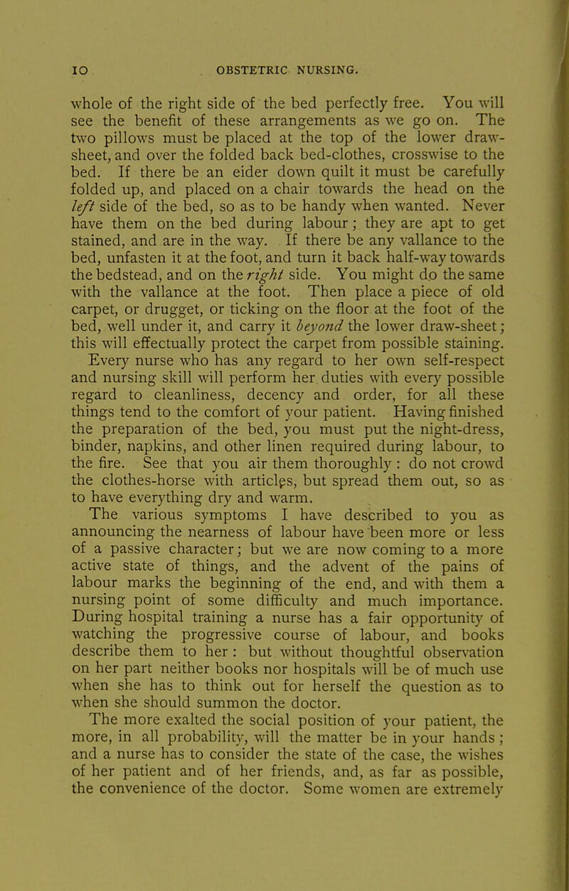 whole of the right side of the bed perfectly free. You will see the benefit of these arrangements as we go on. The two pillows must be placed at the top of the lower draw- sheet, and over the folded back bed-clothes, crosswise to the bed. If there be an eider down quilt it must be carefully folded up, and placed on a chair towards the head on the left side of the bed, so as to be handy when wanted. Never have them on the bed during labour; they are apt to get stained, and are in the way. If there be any vallance to the bed, unfasten it at the foot, and turn it back half-way towards the bedstead, and on the right side. You might do the same with the vallance at the foot. Then place a piece of old carpet, or drugget, or ticking on the floor at the foot of the bed, well under it, and carry it beyond the lower draw-sheet ; this will effectually protect the carpet from possible staining. Every nurse who has any regard to her own self-respect and nursing skill will perform her. duties with every possible regard to cleanliness, decency and order, for all these things tend to the comfort of your patient. Having finished the preparation of the bed, you must put the night-dress, binder, napkins, and other linen required during labour, to the fire. See that you air them thoroughly : do not crowd the clothes-horse with articlps, but spread them out, so as to have everything dry and warm. The various symptoms I have described to you as announcing the nearness of labour have been more or less of a passive character; but we are now coming to a more active state of things, and the advent of the pains of labour marks the beginning of the end, and with them a nursing point of some difficulty and much importance. During hospital training a nurse has a fair opportunity of watching the progressive course of labour, and books describe them to her : but without thoughtful observation on her part neither books nor hospitals will be of much use when she has to think out for herself the question as to when she should summon the doctor. The more exalted the social position of your patient, the more, in all probability, will the matter be in your hands ; and a nurse has to consider the state of the case, the wishes of her patient and of her friends, and, as far as possible, the convenience of the doctor. Some women are extremely