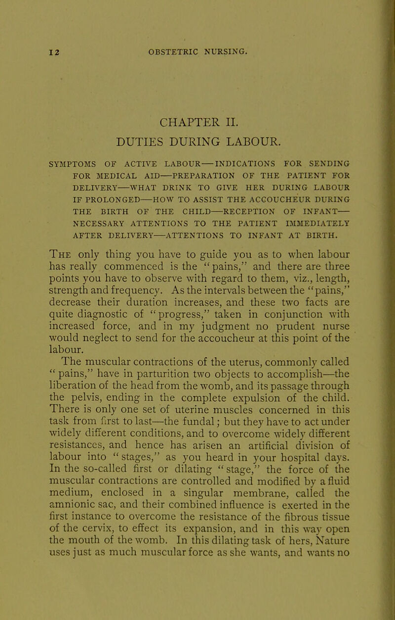 CHAPTER II. DUTIES DURING LABOUR. SYMPTOMS OF ACTIVE LABOUR INDICATIONS FOR SENDING FOR MEDICAL AID PREPARATION OF THE PATIENT FOR DELIVERY—WHAT DRINK TO GIVE HER DURING LABOUR IF PROLONGED HOW TO ASSIST THE ACCOUCHEUR DURING THE BIRTH OF THE CHILD RECEPTION OF INFANT NECESSARY ATTENTIONS TO THE PATIENT IMMEDIATELY AFTER DELIVERY ATTENTIONS TO INFANT AT BIRTH. The only thing you have to guide you as to when labour has really commenced is the  pains, and there are three points you have to observe with regard to them, viz., length, strength and frequency. As the intervals between the  pains, decrease their duration increases, and these two facts are quite diagnostic of  progress, taken in conjunction with increased force, and in my judgment no prudent nurse would neglect to send for the accoucheur at this point of the labour. The muscular contractions of the uterus, commonly called  pains, have in parturition two objects to accomplish—the liberation of the head from the womb, and its passage through the pelvis, ending in the complete expulsion of the child. There is only one set of uterine muscles concerned in this task from first to last—the fundal; but they have to act under widely different conditions, and to overcome widely different resistances, and hence has arisen an artificial division of labour into  stages, as you heard in your hospital days. In the so-called first or dilating  stage, the force of the muscular contractions are controlled and modified by a fluid medium, enclosed in a singular membrane, called the amnionic sac, and their combined influence is exerted in the first instance to overcome the resistance of the fibrous tissue of the cervix, to effect its expansion, and in this way open the mouth of the womb. In this dilating task of hers. Nature uses just as much muscular force as she wants, and wants no