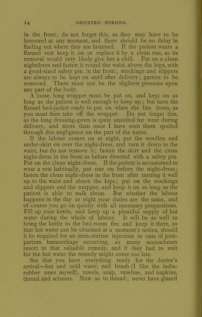 in the front; do not forget this, as they may have to be loosened at any moment, and there should be no delay in finding out where they are fastened. If the patient wears a flannel vest keep it on or replace it by a clean one, as its removal would very likely give her a chill. Put on a clean nightdress and fasten it round the waist, above the hips, with a good-sized safety pin in the front; stockings and slippers are always to be kept on until after delivery; garters to be removed. There must not be the slightest pressure upon any part of the body. A loose, long wrapper must be put on, and kept on as long as the patient is well enough to keep up ; but have the flannel bed-jacket ready to put on when she lies down, as you must then take off the wrapper. Do not forget this, as the long dressing-gown is quite unsuited for wear during delivery, and more than once I have seen them spoiled through this negligence on the part of the nurse. If the labour comes on at night, put the woollen and under-skirt on over the night-dress, and turn it down to the waist, but do not remove it; fasten the skirt and the clean night-dress in the front as before directed with a safety pin. Put on the clean night-dress. If the patient is accustomed to wear a vest habitually, put one on before the night-dress; fasten the clean night-dress in the front after turning it well up to the waist and above the hips; put on the stockings and slippers arid the wrapper, and keep it on so long as the patient is able to walk about. But whether the labour happens in the day or night your duties are the same, and of course you go on quietly with all necessary preparations. Fill up your kettle, and keep up a plentiful supply of hot water during the whole of labour. It will be as well to bring the kettle to the bed-room fire and keep it there, so that hot water can be obtained at a moment's notice, should it be required for an intra-uterine injection in case of post- partum haemorrhage occurring, as many accoucheurs resort to that valuable remedy, and if they had to wait for the hot water the remedy might come too late. See that you have everything ready for the doctor's arrival—hot and cold water, nail brush (I like the india- rubber ones myself), towels, soap, vaseline, and napkins, thread and scissors. Now as to thread ; never have glazed