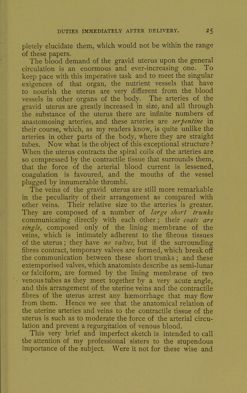 pletely elucidate them, which would not be within the range of these papers. The blood demand of the gravid uterus upon the general circulation is an enormous and ever-increasing one. To keep pace with this imperative task and to meet the singular exigences of that organ, the nutrient vessels that have to nourish the uterus are very different from the blood vessels in other organs of the body. The arteries of the gravid uterus are greatly increased in size, and all through the substance of the uterus there are infinite numbers of anastomosing arteries, and these arteries are serpentine in their course, which, as my readers know, is quite unlike the arteries in other parts of the body, where they are straight tubes. Now what is the object of this exceptional structure ? When the uterus contracts the spiral coils of the arteries are so compressed by the contractile tissue that surrounds them, that the force of the arterial blood current is lessened, coagulation is favoured, and the mouths of the vessel plugged by innumerable thrombi. The veins of the gravid uterus are still more remarkable in the peculiarity of their arrangement as compared with other veins. Their relative size to the arteries is greater. They are composed of a number of large short trunks communicating directly with each other; their coats are single, composed only of the lining membrane of the veins, which is intimately adherent to the fibrous tissues of the uterus; they have no valves, but if the surrounding fibres contract, temporary valves are formed, which break off the communication between these short trunks ; and these extemporised valves, which anatomists describe as semi-lunar or falciform, are formed by the lining membrane of two venous tubes as they meet together by a very acute angle, and this arrangement of the uterine veins and the contractile fibres of the uterus arrest any haemorrhage that may flow from them. Hence we see that the anatomical relation of the uterine arteries and veins to the contractile tissue of the uterus is such as to moderate the force of the arterial circu- lation and prevent a regurgitation of venous blood. This very brief and imperfect sketch is intended to call the attention of my professional sisters to the stupendous importance of the subject. Were it not for these wise and
