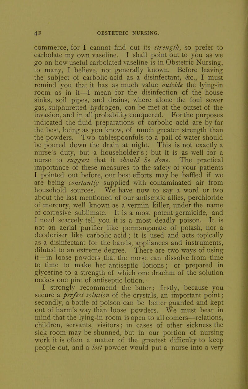 commerce, for I cannot find out its slrength, so prefer to carbolate m)^ own vaseline. I shall point out to you as we go on how useful carbolated vaseline is in Obstetric Nursing, to many, I believe, not generally known. Before leaving the subject of carbolic acid as a disinfectant, &c., I must remind you that it has as much value outside the lying-in room as in it—I mean for the disinfection of the house sinks, soil pipes, and drains, where alone the foul sewer gas, sulphuretted hydrogen, can be met at the outset of the invasion, and in all probability conquered. For the purposes indicated the fluid preparations of carbolic acid are by far the best, being as you know, of much greater strength than the powders. Two tablespoonfuls to a pail of water should be poured down the drain at night. This is not exactly a nurse's duty, but a householder's; but it is as well for a nurse to suggest that it should be done. The practical importance of these measures to the safety of your patients I pointed out before, our best efforts may be baffled if we are being constantly supplied with contaminated air from household sources. We have now to say a word or two about the last mentioned of our antiseptic allies, perchloride of mercury, well known as a vermin killer, under the name of corrosive sublimate. It is a most potent germicide, and I need scarcely tell you it is a most deadly poison. It is not an aerial purifier like permanganate of potash, nor a deodoriser like carbolic acid; it is used and acts topically as a disinfectant for the hands, appliances and instruments, diluted to an extreme degree. There are two ways of using it—in loose powders that the nurse can dissolve from time to time to make her antiseptic lotions; or prepared in glycerine to a strength of which one drachm of the solution makes one pint of antiseptic lotion. I strongly recommend the latter; firstly, because you secure a perfect solution of the crystals, an important point; secondly, a bottle of poison can be better guarded and kept out of harm's way than loose powders. We must bear in mind that the lying-in room is open to all comers—relations, children, servants, visitors; in cases of other sickness the sick room may be shunned, but in our portion of nursing work it is often a matter of the greatest difficulty to keep people out, and a lost powder would put a nurse into a very