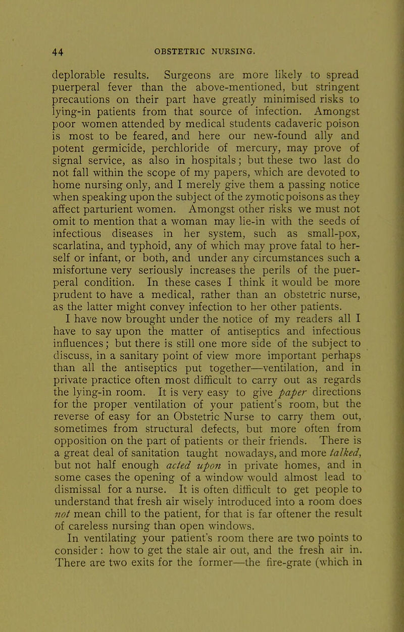 deplorable results. Surgeons are more likely to spread puerperal fever than the above-mentioned, but stringent precautions on their part have greatly minimised risks to lying-in patients from that source of infection. Amongst poor women attended by medical students cadaveric poison is most to be feared, and here our new-found ally and potent germicide, perchloride of mercury, may prove of signal service, as also in hospitals; but these two last do not fall within the scope of my papers, which are devoted to home nursing only, and I merely give them a passing notice when speaking upon the subject of the zymotic poisons as they affect parturient women. Amongst other risks we must not omit to mention that a woman may lie-in with the seeds of infectious diseases in her system, such as small-pox, scarlatina, and typhoid, any of which may prove fatal to her- self or infant, or both, and under any circumstances such a misfortune very seriously increases the perils of the puer- peral condition. In these cases I think it would be more prudent to have a medical, rather than an obstetric nurse, as the latter might convey infection to her other patients. I have now brought under the notice of my readers all I have to say upon the matter of antiseptics and infectious influences; but there is still one more side of the subject to discuss, in a sanitary point of view more important perhaps than all the antiseptics put together—ventilation, and in private practice often most difficult to carry out as regards the lying-in room. It is very easy to give paper directions for the proper ventilation of your patient's room, but the reverse of easy for an Obstetric Nurse to carry them out, sometimes from structural defects, but more often from opposition on the part of patients or their friends. There is a great deal of sanitation taught nowadays, and more talked, but not half enough acted upon in private homes, and in some cases the opening of a window would almost lead to dismissal for a nurse. It is often difficult to get people to understand that fresh air wisely introduced into a room does jiot mean chill to the patient, for that is far oftener the result of careless nursing than open windows. In ventilating your patient's room there are two points to consider: how to get the stale air out, and the fresh air in. There are two exits for the former—the fire-grate (which in