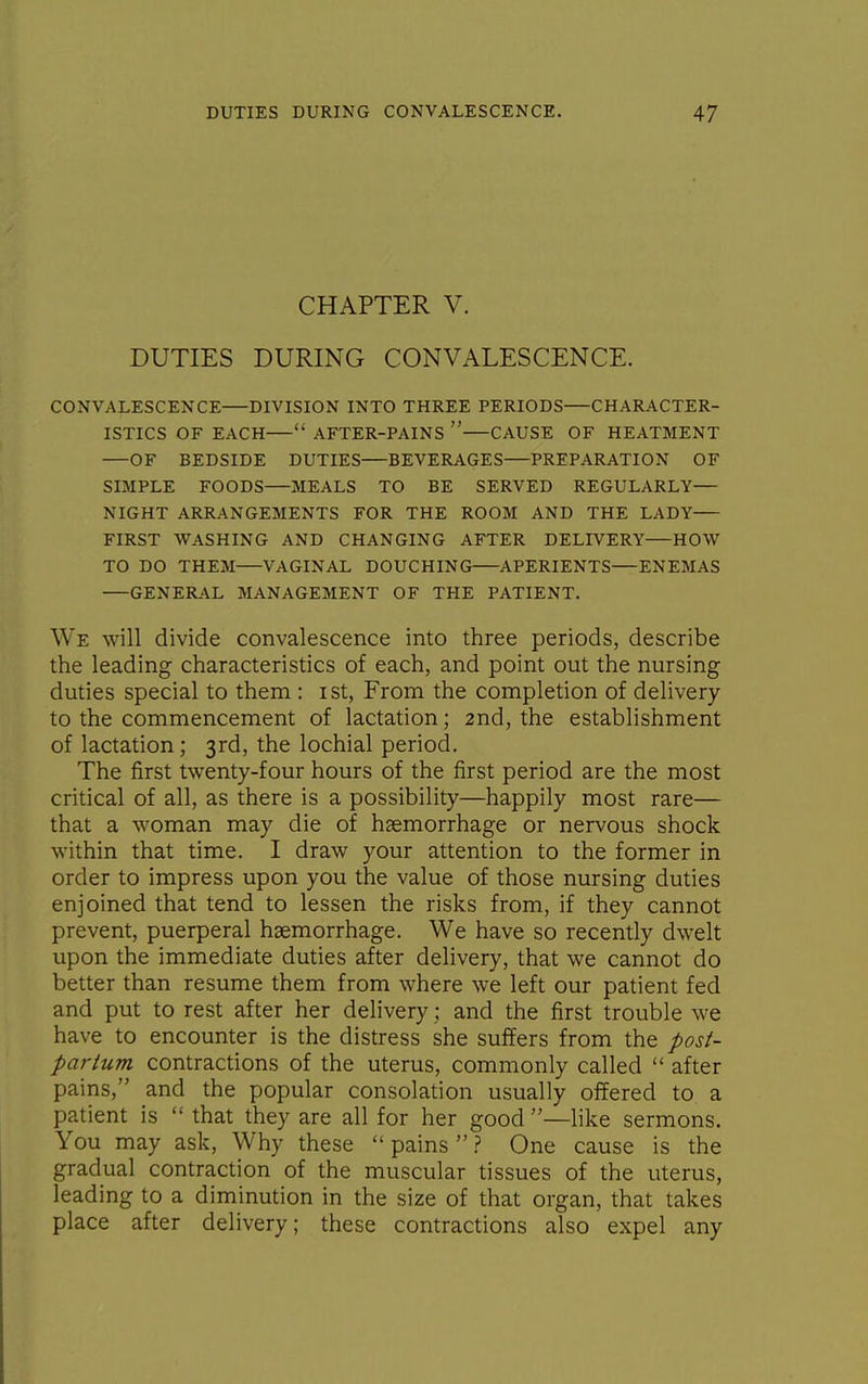 CHAPTER V. DUTIES DURING CONVALESCENCE. CONVALESCENCE DIVISION INTO THREE PERIODS CHARACTER- ISTICS OF EACH  AFTER-PAINS  CAUSE OF HEATMENT OF BEDSIDE DUTIES BEVERAGES PREPARATION OF SIMPLE FOODS MEALS TO BE SERVED REGULARLY— NIGHT ARRANGEMENTS FOR THE ROOM AND THE LADY FIRST WASHING AND CHANGING AFTER DELIVERY HOW TO DO THEM VAGINAL DOUCHING APERIENTS ENEMAS GENERAL MANAGEMENT OF THE PATIENT. We will divide convalescence into three periods, describe the leading characteristics of each, and point out the nursing duties special to them : ist, From the completion of delivery to the commencement of lactation; 2nd, the establishment of lactation; 3rd, the lochial period. The first twenty-four hours of the first period are the most critical of all, as there is a possibility—happily most rare— that a woman may die of haemorrhage or nervous shock within that time. I draw your attention to the former in order to impress upon you the value of those nursing duties enjoined that tend to lessen the risks from, if they cannot prevent, puerperal haemorrhage. We have so recently dwelt upon the immediate duties after delivery, that we cannot do better than resume them from where we left our patient fed and put to rest after her delivery; and the first trouble we have to encounter is the distress she suffers from the post- partum contractions of the uterus, commonly called  after pains, and the popular consolation usually offered to a patient is  that they are all for her good —like sermons. You may ask, Why these  pains ? One cause is the gradual contraction of the muscular tissues of the uterus, leading to a diminution in the size of that organ, that takes place after delivery; these contractions also expel any