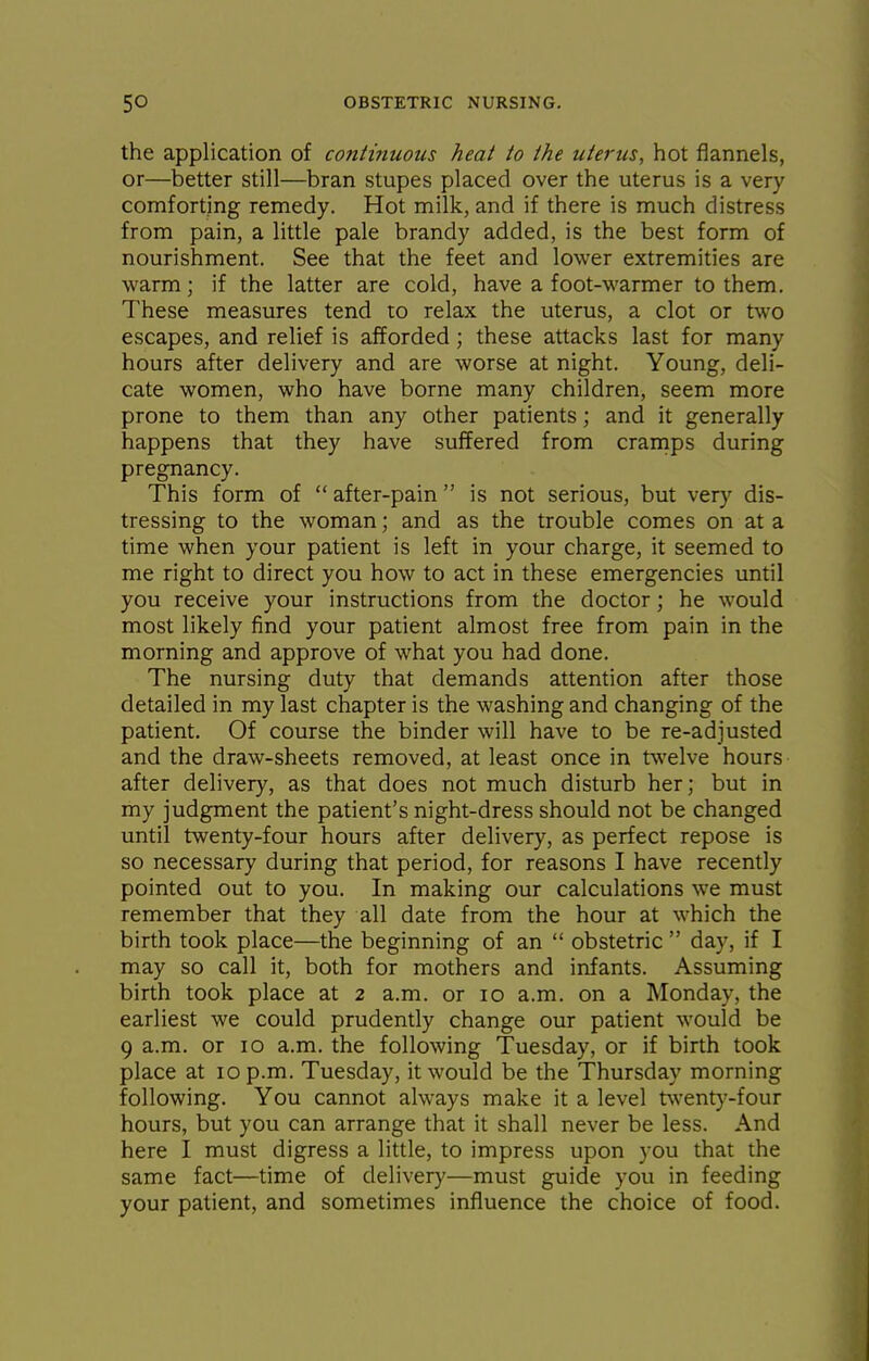 the application of continuous heat to the uterus, hot flannels, or—better still—bran stupes placed over the uterus is a very comforting remedy. Hot milk, and if there is much distress from pain, a little pale brandy added, is the best form of nourishment. See that the feet and lower extremities are warm; if the latter are cold, have a foot-warmer to them. These measures tend to relax the uterus, a clot or two escapes, and relief is afforded; these attacks last for many hours after delivery and are worse at night. Young, deli- cate women, who have borne many children, seem more prone to them than any other patients; and it generally happens that they have suffered from cramps during pregnancy. This form of after-pain is not serious, but very dis- tressing to the woman; and as the trouble comes on at a time when your patient is left in your charge, it seemed to me right to direct you how to act in these emergencies until you receive your instructions from the doctor; he would most likely find your patient almost free from pain in the morning and approve of what you had done. The nursing duty that demands attention after those detailed in my last chapter is the washing and changing of the patient. Of course the binder will have to be re-adjusted and the draw-sheets removed, at least once in twelve hours after delivery, as that does not much disturb her; but in my judgment the patient's night-dress should not be changed until twenty-four hours after delivery, as perfect repose is so necessary during that period, for reasons I have recently pointed out to you. In making our calculations we must remember that they all date from the hour at which the birth took place—the beginning of an obstetric day, if I may so call it, both for mothers and infants. Assuming birth took place at 2 a.m. or 10 a.m. on a Monday, the earliest we could prudently change our patient would be 9 a.m. or 10 a.m. the following Tuesday, or if birth took place at 10 p.m. Tuesday, it would be the Thursday morning following. You cannot always make it a level twenty-four hours, but you can arrange that it shall never be less. And here I must digress a little, to impress upon you that the same fact—time of deliver}'—must guide you in feeding your patient, and sometimes influence the choice of food.