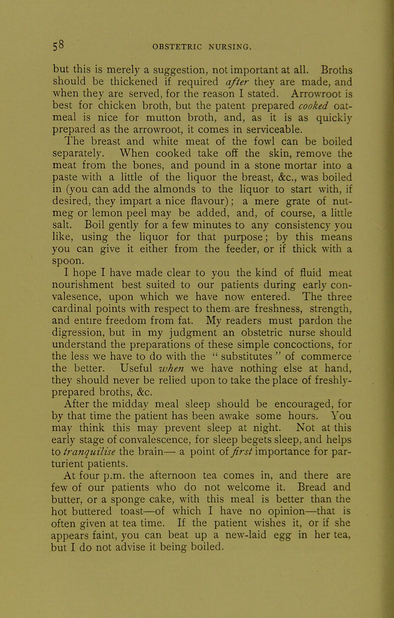 but this is merely a suggestion, not important at all. Broths should be thickened if required after they are made, and when they are served, for the reason I stated. Arrowroot is best for chicken broth, but the patent prepared cooked oat- meal is nice for mutton broth, and, as it is as quickly prepared as the arrowroot, it comes in serviceable. The breast and white meat of the fowl can be boiled separately. When cooked take off the skin, remove the meat from the bones, and pound in a stone mortar into a paste with a little of the liquor the breast, &c., was boiled in (you can add the almonds to the liquor to start with, if desired, they impart a nice flavour); a mere grate of nut- meg or lemon peel may be added, and, of course, a little salt. Boil gently for a few minutes to any consistency you like, using the liquor for that purpose; by this means you can give it either from the feeder, or if thick with a spoon. I hope I have made clear to you the kind of fluid meat nourishment best suited to our patients during early con- valesence, upon which we have now entered. The three cardinal points with respect to them are freshness, strength, and entire freedom from fat. My readers must pardon the digression, but in my judgment an obstetric nurse should understand the preparations of these simple concoctions, for the less we have to do with the  substitutes  of commerce the better. Useful wheii we have nothing else at hand, they should never be relied upon to take the place of freshly- prepared broths, &c. After the midday meal sleep should be encouraged, for by that time the patient has been awake some hours. You may think this may prevent sleep at night. Not at this early stage of convalescence, for sleep begets sleep, and helps to iranquilise the brain— a point oi first importance for par- turient patients. At four p.m. the afternoon tea comes in, and there are few of our patients who do not welcome it. Bread and butter, or a sponge cake, with this meal is better than the hot buttered toast—of which I have no opinion—that is often given at tea time. If the patient wishes it, or if she appears faint, you can beat up a new-laid egg in her tea, but I do not advise it being boiled.