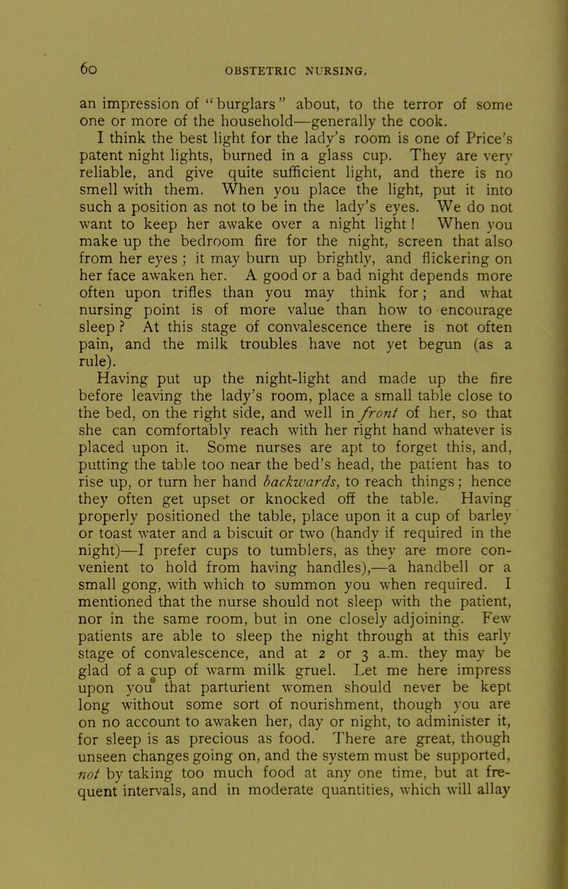 an impression of  burglars about, to the terror of some one or more of the household—generally the cook. I think the best light for the lady's room is one of Price's patent night lights, burned in a glass cup. They are very reliable, and give quite sufficient light, and there is no smell with them. When you place the light, put it into such a position as not to be in the lady's eyes. We do not want to keep her awake over a night light! When you make up the bedroom fire for the night, screen that also from her eyes ; it may burn up brightly, and flickering on her face awaken her. A good or a bad night depends more often upon trifles than you may think for; and what nursing point is of more value than how to encourage sleep ? At this stage of convalescence there is not often pain, and the milk troubles have not yet begun (as a rule). Having put up the night-light and made up the fire before leaving the lady's room, place a small table close to the bed, on the right side, and well in front of her, so that she can comfortably reach with her right hand whatever is placed upon it. Some nurses are apt to forget this, and, putting the table too near the bed's head, the patient has to rise up, or turn her hand backwards, to reach things; hence they often get upset or knocked off the table. Having properly positioned the table, place upon it a cup of barley or toast water and a biscuit or two (handy if required in the night)—I prefer cups to tumblers, as they are more con- venient to hold from having handles),—a handbell or a small gong, with which to summon you when required. I mentioned that the nurse should not sleep with the patient, nor in the same room, but in one closely adjoining. Few patients are able to sleep the night through at this early stage of convalescence, and at 2 or 3 a.m. they may be glad of a cup of warm milk gruel. Let me here impress upon you that parturient women should never be kept long without some sort of nourishment, though you are on no account to awaken her, day or night, to administer it, for sleep is as precious as food. There are great, though unseen changes going on, and the system must be supported, not by taking too much food at any one time, but at fre- quent intervals, and in moderate quantities, which will allay