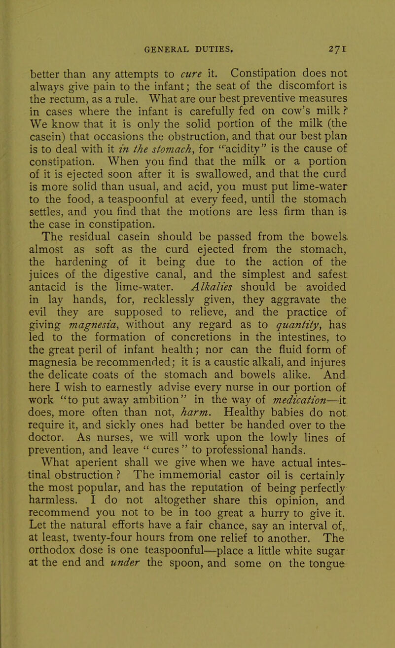 better than any attempts to cure it. Constipation does not always give pain to the infant; the seat of the discomfort is the rectum, as a rule. What are our best preventive measures in cases where the infant is carefully fed on cow's milk ?' We know that it is only the solid portion of the milk (the casein) that occasions the obstruction, and that our best plan is to deal with it in the stomach, for acidity is the cause of constipation. When you find that the milk or a portion of it is ejected soon after it is swallowed, and that the curd is more solid than usual, and acid, you must put lime-water to the food, a teaspoonful at every feed, until the stomach settles, and you find that the motions are less firm than is the case in constipation. The residual casein should be passed from the bowels, almost as soft as the curd ejected from the stomach, the hardening of it being due to the action of the juices of the digestive canal, and the simplest and safest antacid is the lime-water. Alkalies should be avoided in lay hands, for, recklessly given, they aggravate the evil they are supposed to relieve, and the practice of giving magnesia, without any regard as to quantity, has led to the formation of concretions in the intestines, to the great peril of infant health; nor can the fluid form of magnesia be recommended; it is a caustic alkali, and injures the delicate coats of the stomach and bowels alike. And here I wish to earnestly advise every nurse in our portion of work to put away ambition in the way of medication—it does, more often than not, harm. Healthy babies do not require it, and sickly ones had better be handed over to the doctor. As nurses, we will work upon the lowly lines of prevention, and leave  cures  to professional hands. What aperient shall we give when we have actual intes-- tinal obstruction ? The immemorial castor oil is certainly the most popular, and has the reputation of being perfectly harmless. I do not altogether share this opinion, and recommend you not to be in too great a hurry to give it. Let the natural efforts have a fair chance, say an interval of, at least, twenty-four hours from one relief to another. The orthodox dose is one teaspoonful—place a little white sugar at the end and under the spoon, and some on the tongue