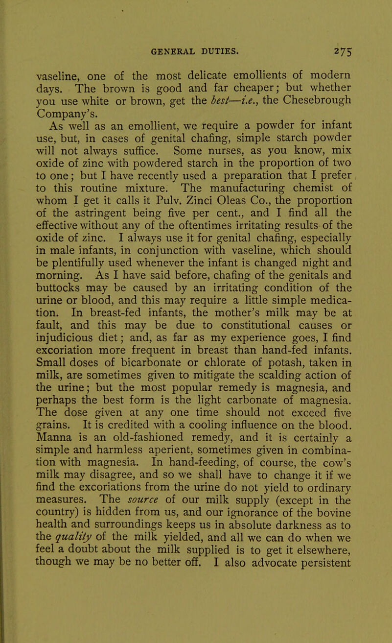 vaseline, one of the most delicate emollients of modern days. The brown is good and far cheaper; but whether you use white or brown, get the best—i.e., the Chesebrough Company's. As well as an emollient, we require a powder for infant use, but, in cases of genital chafing, simple starch powder will not always suffice. Some nurses, as you know, mix oxide of zinc with powdered starch in the proportion of two to one; but I have recently used a preparation that I prefer to this routine mixture. The manufacturing chemist of whom I get it calls it Pulv. Zinci Oleas Co., the proportion of the astringent being five per cent., and I find all the effective without any of the oftentimes irritating results of the oxide of zinc. I always use it for genital chafing, especially in male infants, in conjunction with vaseline, which should be plentifully used whenever the infant is changed night and morning. As I have said before, chafing of the genitals and buttocks may be caused by an irritating condition of the urine or blood, and this may require a little simple medica- tion. In breast-fed infants, the mother's milk may be at fault, and this may be due to constitutional causes or injudicious diet; and, as far as my experience goes, I find excoriation more frequent in breast than hand-fed infants. Small doses of bicarbonate or chlorate of potash, taken in milk, are sometimes given to mitigate the scalding action of the urine; but the most popular remedy is magnesia, and perhaps the best form is the light carbonate of magnesia. The dose given at any one time should not exceed five grains. It is credited with a cooling influence on the blood. Manna is an old-fashioned remedy, and it is certainly a simple and harmless aperient, sometimes given in combina- tion with magnesia. In hand-feeding, of course, the cow's milk may disagree, and so we shall have to change it if we find the excoriations from the urine do not yield to ordinary measures. The source of our milk supply (except in the country) is hidden from us, and our ignorance of the bovine health and surroundings keeps us in absolute darkness as to the quality of the milk yielded, and all we can do when we feel a doubt about the milk supplied is to get it elsewhere, though we may be no better off. I also advocate persistent