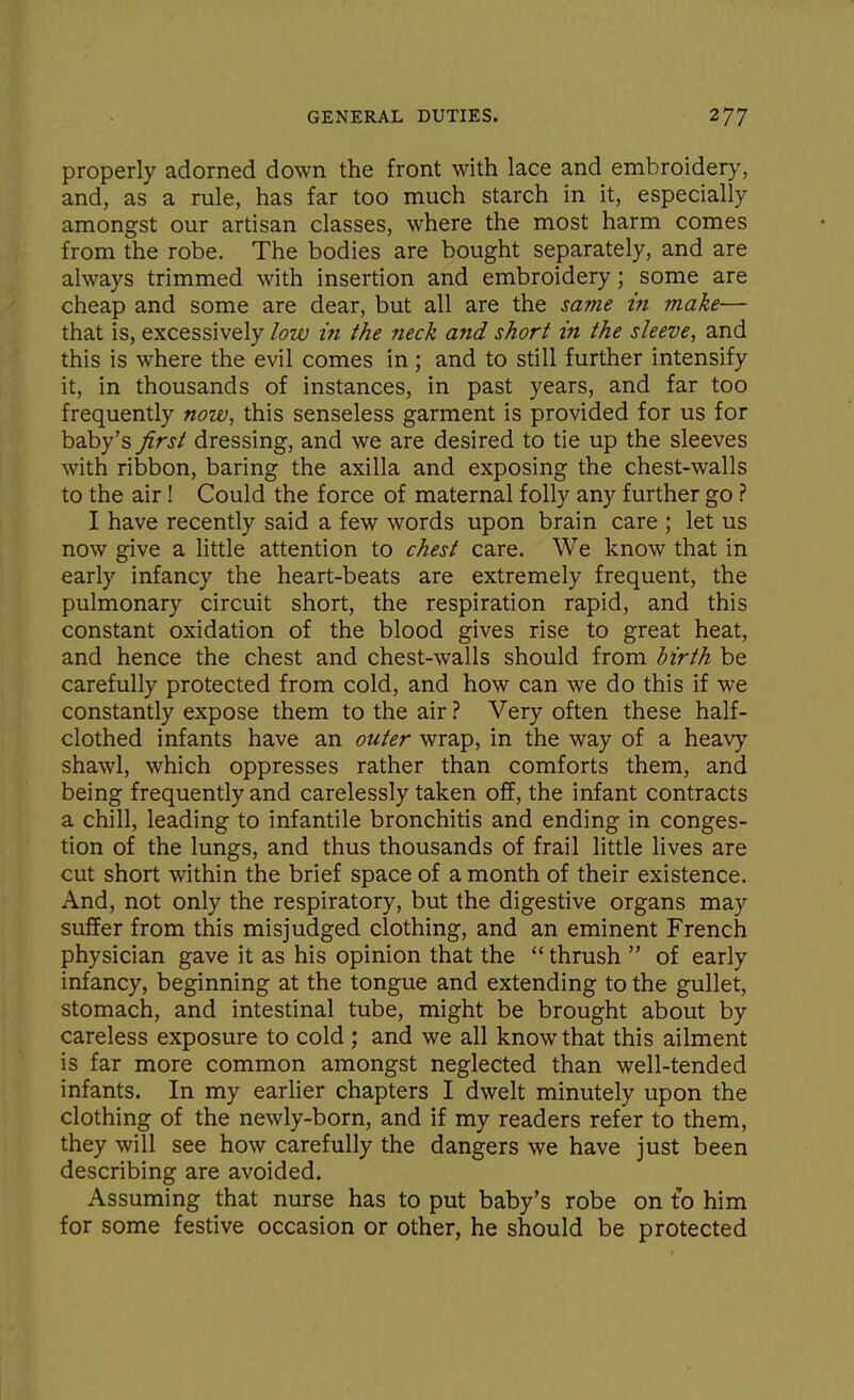 properly adorned down the front with lace and embroidery, and, as a rule, has far too much starch in it, especially amongst our artisan classes, where the most harm comes from the robe. The bodies are bought separately, and are always trimmed with insertion and embroidery; some are cheap and some are dear, but all are the same in make— that is, excessively low in the neck and short in the sleeve, and this is where the evil comes in; and to still further intensify it, in thousands of instances, in past years, and far too frequently now, this senseless garment is provided for us for baby's first dressing, and we are desired to tie up the sleeves with ribbon, baring the axilla and exposing the chest-walls to the air! Could the force of maternal folly any further go ? I have recently said a few words upon brain care ; let us now give a little attention to chest care. We know that in early infancy the heart-beats are extremely frequent, the pulmonary circuit short, the respiration rapid, and this constant oxidation of the blood gives rise to great heat, and hence the chest and chest-walls should from hirth be carefully protected from cold, and how can we do this if we constantly expose them to the air ? Very often these half- clothed infants have an outer wrap, in the way of a heavy shawl, which oppresses rather than comforts them, and being frequently and carelessly taken off, the infant contracts a chill, leading to infantile bronchitis and ending in conges- tion of the lungs, and thus thousands of frail little lives are cut short within the brief space of a month of their existence. And, not only the respiratory, but the digestive organs may suffer from this misjudged clothing, and an eminent French physician gave it as his opinion that the thrush  of early infancy, beginning at the tongue and extending to the gullet, stomach, and intestinal tube, might be brought about by careless exposure to cold ; and we all know that this ailment is far more common amongst neglected than well-tended infants. In my earlier chapters I dwelt minutely upon the clothing of the newly-born, and if my readers refer to them, they will see how carefully the dangers we have just been describing are avoided. Assuming that nurse has to put baby's robe on t'o him for some festive occasion or other, he should be protected