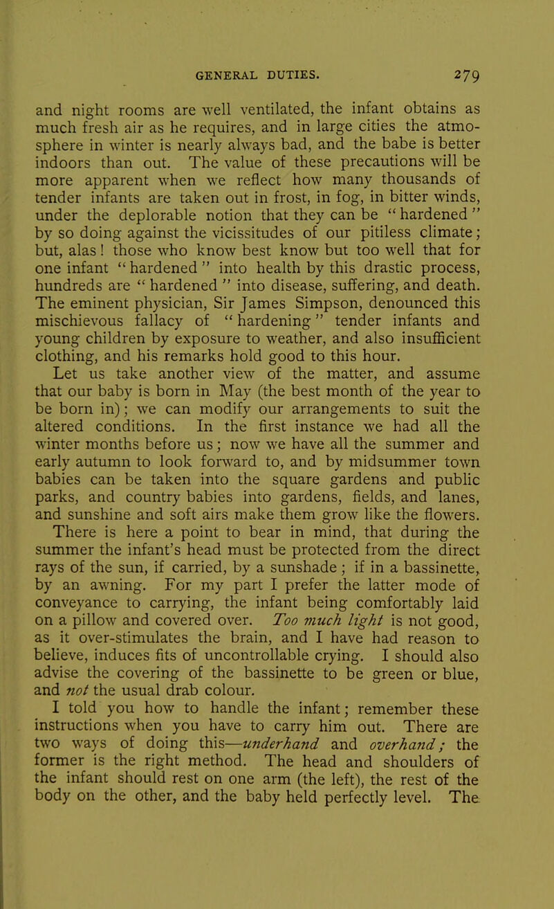 and night rooms are well ventilated, the infant obtains as much fresh air as he requires, and in large cities the atmo- sphere in winter is nearly always bad, and the babe is better indoors than out. The value of these precautions will be more apparent when we reflect how many thousands of tender infants are taken out in frost, in fog, in bitter winds, under the deplorable notion that they can be  hardened  by so doing against the vicissitudes of our pidless climate; but, alas! those who know best know but too well that for one infant  hardened  into health by this drasdc process, hundreds are  hardened  into disease, suffering, and death. The eminent physician, Sir James Simpson, denounced this mischievous fallacy of  hardening tender infants and young children by exposure to weather, and also insufficient clothing, and his remarks hold good to this hour. Let us take another view of the matter, and assume that our baby is born in May (the best month of the year to be born in); we can modify our arrangements to suit the altered conditions. In the first instance we had all the winter months before us; now we have all the summer and early autumn to look forward to, and by midsummer town babies can be taken into the square gardens and public parks, and country babies into gardens, fields, and lanes, and sunshine and soft airs make them grow like the flowers. There is here a point to bear in mind, that during the summer the infant's head must be protected from the direct rays of the sun, if carried, by a sunshade ; if in a bassinette, by an awning. For my part I prefer the latter mode of conveyance to carrying, the infant being comfortably laid on a pillow and covered over. Too much light is not good, as it over-stimulates the brain, and I have had reason to believe, induces fits of uncontrollable crying. I should also advise the covering of the bassinette to be green or blue, and not the usual drab colour. I told you how to handle the infant; remember these instructions when you have to carry him out. There are two ways of doing this—underhand and overhand; the former is the right method. The head and shoulders of the infant should rest on one arm (the left), the rest of the body on the other, and the baby held perfectly level. The