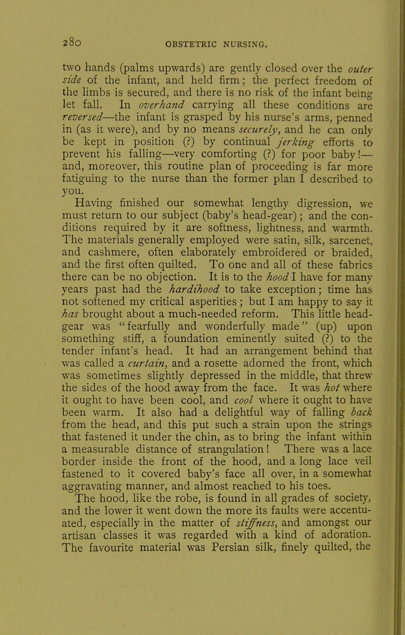 two hands (palms upwards) are gently closed over the outer side of the infant, and held firm; the perfect freedom of the limbs is secured, and there is no risk of the infant being let fall. In overhand carrying all these conditions are reversed—the infant is grasped by his nurse's arms, penned in (as it were), and by no means securely, and he can only be kept in position (?) by continual jerking efforts to prevent his falling—very comforting (?) for poor baby!— and, moreover, this routine plan of proceeding is far more fatiguing to the nurse than the former plan I described to you. Having finished our somewhat lengthy digression, we must return to our subject (baby's head-gear); and the con- ditions required by it are softness, lightness, and warmth. The materials generally employed were satin, silk, sarcenet, and cashmere, often elaborately embroidered or braided, and the first often quilted. To one and all of these fabrics there can be no objection. It is to the hoodl have for many years past had the hardihood to take exception; time has not softened my critical asperities; but I am happy to say it has brought about a much-needed reform. This little head- gear was fearfully and wonderfully made (up) upon something stiff, a foundation eminently suited (?) to the tender infant's head. It had an arrangement behind that was called a curtain, and a rosette adorned the front, which was sometimes slightly depressed in the middle, that threw the sides of the hood away from the face. It was hot where it ought to have been cool, and cool where it ought to have been warm. It also had a delightful way of falling hack from the head, and this put such a strain upon the strings that fastened it under the chin, as to bring the infant within a measurable distance of strangulation! There was a lace border inside the front of the hood, and a long lace veil fastened to it covered baby's face all over, in a somewhat aggravating manner, and almost reached to his toes. The hood, like the robe, is found in all grades of societ}', and the lower it went down the more its faults were accentu- ated, especially in the matter of stiffness, and amongst our artisan classes it was regarded with a kind of adoration. The favourite material was Persian silk, finely quilted, the