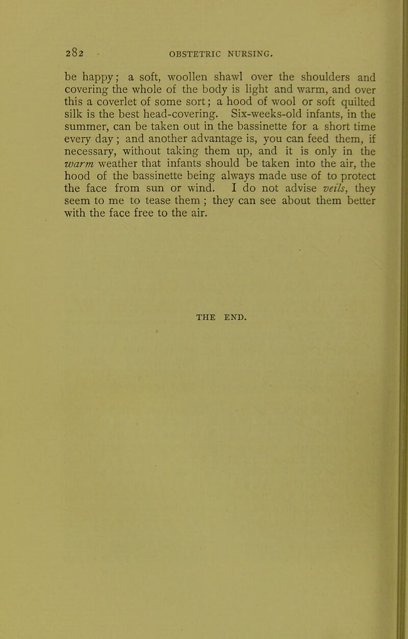 be happy; a soft, woollen shawl over the shoulders and covering the whole of the body is light and warm, and over this a coverlet of some sort; a hood of wool or soft quilted silk is the best head-covering. Six-weeks-old infants, in the summer, can be taken out in the bassinette for a short time every day; and another advantage is, you can feed them, if necessary, without taking them up, and it is only in the warm weather that infants should be taken into the air, the hood of the bassinette being always made use of to protect the face from sun or wind. I do not advise veils, they seem to me to tease them; they can see about them better with the face free to the air. THE END.