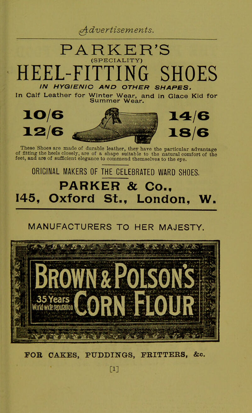 PARKER'S (SPECIALITY) HEEL-FITTING SHOES IN HYGIENIC AND OTHER SHAPES. In Calf Leather for Winter Wear, and in Glace Kid for Summer Wear. /6 /6 These Shoes are made of durable leather, they have the particular advantage of fitting the heels closely, are of a shape suitable to the natural comfort of the feet, and are of sufQcient elegance to commend themselves to the eye. ORIGINAL MAKERS OF THE CELEBRATED WARD SHOES. PARKER & Co., 145, Oxford St., London, W. MANUFACTURERS TO HER MAJESTY. BROWNiiolslHl 1 35YeaFS^ Jf VfcfWwi*i?puHfion FOR CAKES, PUDDINGS, FRITTERS, &c. [1]