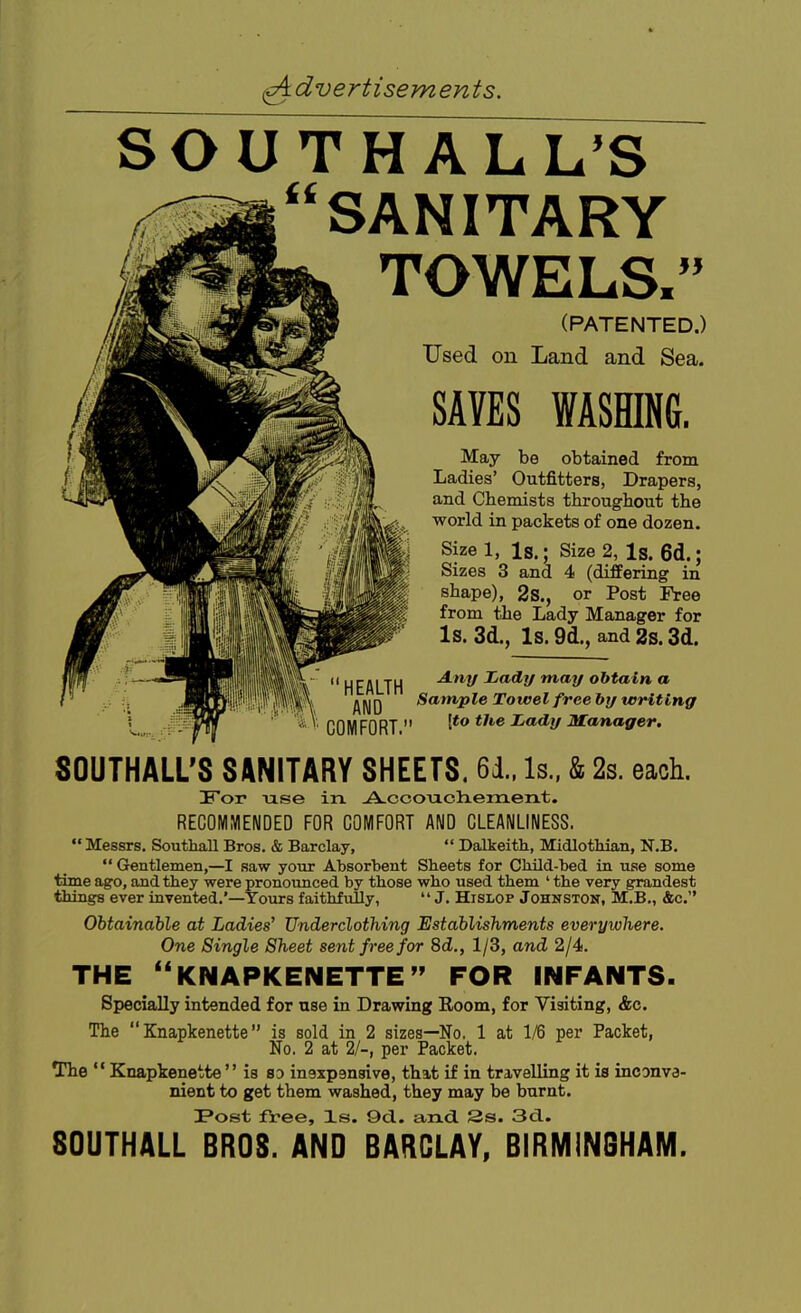 SOUTH ALL'S SANITARY TOWELS. (PATENTED.) Used on Land and Sea. SAVES WASHING. May be obtained from Ladies' Outfitters, Drapers, and Chemists throughout the world in packets of one dozen. Size 1, Is.; Size 2, Is. 6d.; Sizes 3 and 4 (differing in shape), 2s., or Post Free from the Lady Manager for Is. 3d., Is. 9d., and 2s. 3d. Any Jjady may obtain a HEALTH ^I^Q Sample Towel free hy writing ■ COMFORT ^'^V 3fanager. SOUTHALL'S SANITARY SHEETS. 61. Is.. & 2s. each. For use in -AuCcoiaclieraenLt. RECOMMENDED FOR COMFORT AND CLEANLINESS. Messrs. Southall Bros. & Barclay, Dalkeith, Midlothian, N.B. Gentlemen,—I saw yoiir Absorbent Sheets for Cbild-hed in use some time ago, and they were pronounced by those who used them ' the very grandest things ever invented.'—Yours faithfully, J. Hislop Johnston, M.B., &c. Obtainable at Ladies^ Underclothing Establishments everywhere. One Single Sheet sent free for 8d., 1/3, and 2/4. THE ''KNAPKENETTE'' FOR INFANTS. Specially intended for use in Drawing Room, for Visiting, &c. The Knapkenette is sold in 2 sizes—No. 1 at 1/6 per Packet, No. 2 at 2/-, per Packet. The Knapkenette is so inaxpenaive, that if in travelling it is inconva- nient to get them washed, they may be burnt. !Post free, Xs. 9d. and. 2s. 3d.. SOUTHALL BROS. AND BARCLAY, BIRMINGHAM.
