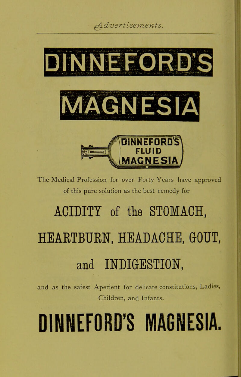 dinnefords ImagnesiaI FLUID MAGNESIA The Medical Profession for over Forty Years have approved of this pure solution as the best remedy for ACIDITY of the STOMACH, HEARTBURN, HEADACHE, GOUT, and INDIGESTION, and as the safest Aperient for delicate constitutions, Ladies, Children, and Infants. DINNEFORD'S MAGNESIA.