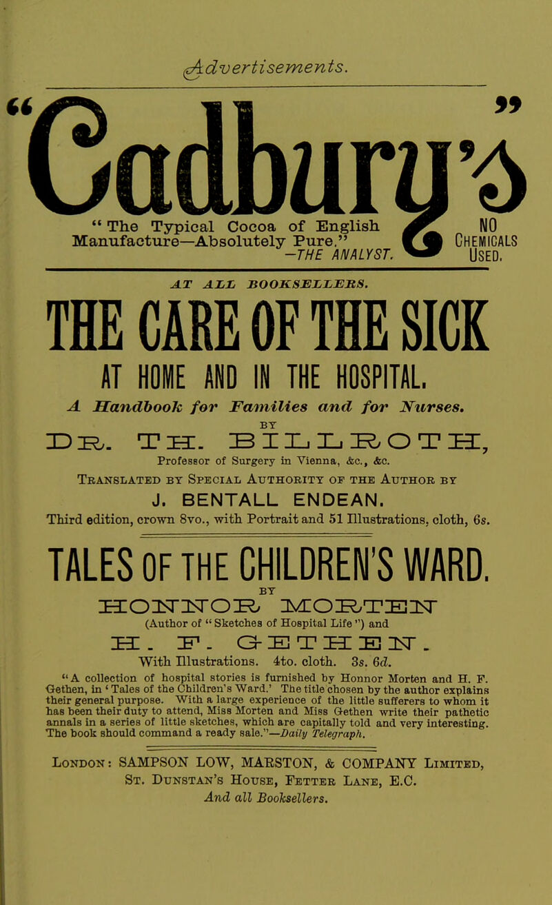The Typical Cocoa of English NO Manufacture—Absolutely Pure. W% CHEMICALS -THE ANALYST. USED. JiT ALL BOOKSELLERS. TBE CARE OF THE SICK AT HOME AND IN THE HOSPITAL. A Handbook, for Families and for Nurses, BY Professor of Surgery in Vienna, Ac, Ac. Translated by Special Authority of the Author by J. BENTALL ENDEAN. Third edition, crown 8vo., with Portrait and 51 IllustrationSj cloth, 6s. TALES OF THE CHILDREN'S WARD. BY Hioisrisroi^ ivcoi^TEisr (Author of Sketches of Hospital Life ) and HI. IF. G-ETHCEnsr. With Illustrations. 4to. cloth. 3s. 6d. A collection of hospital stories is furnished by Honnor Morten and H. F. Oethen, in ' Tales of the Children's Ward.' The title chosen by the author explains their general purpose. With a large experience of the little sufferers to whom it has been their duty to attend, Miss Morten and Miss Gethen write their pathetic annals in a series of little sketches, which are capitally told and very interesting. The book should command a ready sale.—Daily Telegraph. London: SAMPSON LOW, MAESTON, & COMPANY Limited, St. Dunstan's House, Fetter Lane, E.G. And all Booksellers.