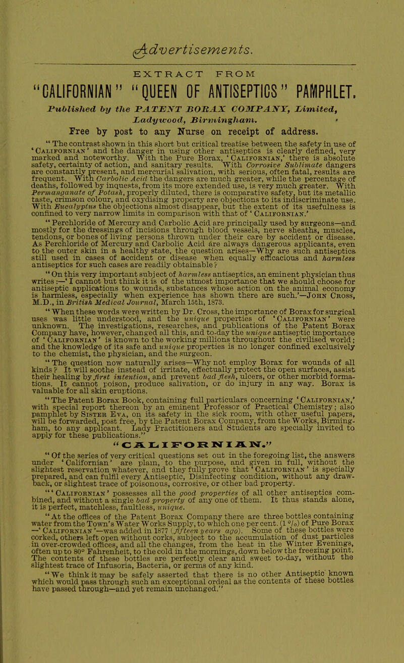 EXTRACT FROM CALIFORNIAN QUEEN OF ANTISEPTICS PAMPHLET. rublished by the PATENT BOBAX COMPANY, Limited, JLadytfood, Sirminghaiii. • Free by post to any Nurse on receipt of address.  The contrast shown in this short but critical treatise between the safety in use of 'Califobniax' and the danger in using other antiseptics is clearly detined, very marked and noteworthy, with the Pure Borax, ' Californian,' there is absolute safety, certainty of action, and sanitarj' results. With Corrosive Sublimate dangers are constantly present, and mercurial salivation, with serious, often fatal, results are frequent. With Carbolic Acid the dangers are much greater, while the iJercentage of deaths, followed by inquests, from its more extended use, is very much greater. With Permanganate of Potash, properly diluted, there is comparative safety, but its metallic taste, crimson colour, and oxj-dising property are objections to its indiscriminate use. With Eucalpplun the objections almost disappear, but the extent of its usefulness is contined to very narrow limits in comparison with that of ' Californiak.'  Perchloride of Mercury and Carbolic Acid are principally used by surgeons—and. mostly for the dressings of incisions through blood vessels, nerve sheaths, muscles, tendons, or bones of living persons thrown under their care by accident or disease. As Perchloride of Mercury and Carbolic Acid are always dangerou.9 applicants, even to the outer skin in a healthy state, the question arises—Why are such antiseptics still used in cases of accident or disease when equally efficacious and harmless antiseptics for such cases are readily obtainable ?  On this very important subject of harmlesg antiseptics, an eminent physician thus writes:—' I cannot but think it is of the utmost importance that we should choose for antiseptic applications to wovinds, substances whose action on the animal economy is harmless, especially when experience has shown there are such.'—John Cross, M.D., in British Medical Journal, March 15th, 1873.  When these words were written by Dr. Cross, the importance of Boraxfor svirgical uses was little understood, and the unique properties of ' Californian ' were unknown. The investigations, researches, and publications of the Patent Borax Company have, however, changed all this, and to-day the unique antiseptic importance of ' CALIFORNIAN' is kuown to the Working millions throughout the civilised world; and the knowledge of its safe and unique properties is no longer confined exclusively to the chemist, the physician, and the surgeon.  The question now naturally arises—Why not employ Borax for wounds of all kinds ? It will soothe instead of irritate, effectually protect the open surfaces, assist their healing by .^r«i j«<en<;o«, and prevent bailJlesh,'aXc&xa,ov other morbid forma- tions. It cannot poison, produce salivation, or do injury in any way. Borax is valuable for all skin eruptions.  The Patent Borax Book, containing full particulars concerning ' Californian,' with special report thereon by an eminent Professor of Practical Chemistry; also pamphlet by Sister Eva, on its safety in the sick room, with other useful papers, will be fom-arded, post free, by the Patent Borax Company, from the Works, Birming- ham, to any applicant. Lady Practitioners and Students are specially invited to apply for these publications.  Of the series of very critical questions set out in the foregoing list, the answers under ' Californian' are i^lam, to the purpose, and given in full, ^^^thout the slightest reservation whatever, and they fully prove that^ Californian ' is specially prepared, and can fulfil every Antiseptic, Disinfecting condition, without any draw- Dack, or slightest trace of poisonous, corrosive, or other bad property. ' Californian ' possesses all the good properties of all other antiseptics com- bined, and without a single bad property of any one of . them. It thus stands alone, it is perfect, matchless, faultless, unique. At the offices of the Patent Borax Company there are three bottles containing water from the Town's Water Works Supply, to which one per cent. (1 °/o) of Pure Borax —'Californian'—was added in 1S77 I .A/CeCTi j/eoj-s ago). Some of these bottles were corked, others left open without corks, subject to the accumulation of dust particles in over-crowded offices, and all the changes, from the heat in the Winter Evenings, often up to 80° Fahrenheit, to the cold in the mornings, down below the freezing point. The contents of these bottles are perfectly clear and sweet to-day, without the slightest trace of Infusoria, Bacteria, or germs of any kind.  We think it may be safely asserted that there is no other Antiseptic known which would pass through such an exceptional ordeal as the contents of these bottles have passed through—and yet remain unchanged.